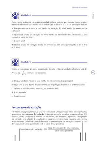 Velocidade de crescimento
Unidade12
201
Atividade 8
Certo estudo ambiental em uma comunidade urbana indicou que, daqui a t anos, o nível
médio de monóxido de carbono no ar será de Q(t) = 0,05t2
+ 0,1t + 3,4 partes por milhão.
a) Em que unidade é dada a taxa média de variação do nível médio de monóxido de
carbono?
b) Qual será a taxa de variação do nível médio de monóxido de carbono no 3o
ano
contado a partir de hoje?
c) E no 5o
ano?
d) Qual é a taxa de variação média no período de três anos que engloba o 3o
, o 4o
e
o 5o
ano?
Atividade 9
Estima-se que, daqui a t anos, a população de uma certa comunidade suburbana será de
milhares de habitantes.
a) Em que unidade é dada a taxa média de crescimento da população?
b) Qual será a taxa média de crescimento da população durante os 3 primeiros anos?
c) Quanto a população terá crescido no primeiro ano?
d) E no segundo?
e) E no terceiro?
Porcentagem de Variação
Em muitas situações práticas, a taxa de variação de uma grandeza não é tão significativa
quanto sua porcentagem de variação. A taxa de variação anual de uma parcela de 500
pessoas, numa cidade de 5 milhões de habitantes, por exemplo, representa uma peque-
na variação em relação à população, enquanto a mesma taxa causaria um enorme
impacto numa cidade de 2000 habitantes. A porcentagem de variação compara a taxa
de variação de uma quantidade com o valor dessa grandeza:
 