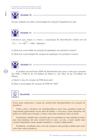 TP3 - Matemática nas Formas Geométricas e na Ecologia - Parte I
Construção do conhecimento matemático em ação:
funções crescentes, decrescentes e taxa de variação
Seção2
202
Atividade 10
Em que unidade será dada a porcentagem de variação? Argumente por quê.
Atividade 11
Calcula-se que, daqui a x meses, a população de determinada cidade será de
habitantes:
a) Qual será a taxa média de variação da população nos próximos 6 meses?
b) Qual será a porcentagem de variação da população nos próximos 6 meses?
Atividade 12
O produto nacional bruto (PNB) de determinado país cresce a uma taxa constante.
Em 1980, o PNB foi de 125 bilhões de dólares e, em 1983, foi de 155 bilhões de
dólares.
a) Qual é a taxa de variação do PNB desse país?
b) Qual a porcentagem de variação do PNB em 1985?
Nesta seção exploramos a noção de variável pela interdependência da variação de
grandezas.
Vimos como a dinâmica da interdependência entre duas grandezas pode ser
representada graficamente ou por meio de tabelas, e vice-versa: como interpretar um
gráfico ou tabela para enxergar a forma como duas grandezas estão variando.
Examinamos também dois conceitos que nos permitem ter uma medida do efeito
que uma mudança em uma variável tem na outra, ou seja, o quão rápido uma
variável dependente muda quando mudamos a variável independente.
Finalmente, ressaltamos que a taxa de variação é uma grandeza obtida pela razão
entre duas outras grandezas.
Resumindo
 
