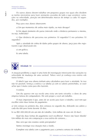 TP3 - Matemática nas Formas Geométricas e na Ecologia - Parte I
Transposição didática:
variação interdependente
Seção3
204
Os outros alunos devem trabalhar em pequenos grupos nos quais eles dividem
as tarefas necessárias para fazer anotações acuradas de tudo o que acontece: varia-
ções na velocidade, posição em determinados marcos de tempo (a cada 10 segun-
dos, por exemplo).
Peça para seus alunos observarem:
a) Em que momentos ele andou mais rápido, ou mais devagar?
b) Em algum momento ele parou (intervalo onde a distância permanece a mesma,
ou seja, inalterada)?
c) Que distância ele percorreu nos primeiros 10 segundos? E nos próximos 10
segundos?
Após a atividade de coleta de dados pelos grupos de alunos, peça para eles regis-
trarem o que observaram em:
a) um gráfico;
b) uma tabela.
Atividade 14
A situação-problema a seguir é uma fonte de investigação interessante das variações na
velocidade de mudança de uma variável. Talvez você já conheça esta estória sob
outras formas.
O ideal é que seus alunos tenham uma calculadora para fazer a atividade. Se isso
não for possível, forneça a estória e as tabelas já com os valores preenchidos, se você
achar que é muita conta para eles fazerem.
A estória:
Um dia aparece em sua escola uma visita um tanto estranha: o dono de uma
empresa famosa de computadores. Ele vem propor a você um trabalho.
O mais importante é que, antes de ser aceito para fazer o trabalho, você tem que
escolher entre duas formas de pagamento:
a) Um centavo no primeiro dia, dois centavos no segundo dia, dobrando seu salário a
cada dia dali para frente durante 30 dias;
b) ou R$1.000.000,00 em um mês de trabalho. (Um milhão de reais em 30 dias!)
Qual das duas formas de pagamento você escolheria? Parece não haver dúvida!
Um milhão de reais em comparação a essa estória de centavos...
Mas será que não estamos sendo precipitados?
Vamos investigar essa situação mais a fundo.
Complete esta tabela com o pagamento para a primeira semana de trabalho.
 