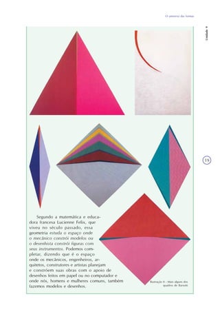 O universo das formas
Unidade9
19
Segundo a matemática e educa-
dora francesa Lucienne Felix, que
viveu no século passado, essa
geometria estuda o espaço onde
o mecânico constrói modelos ou
o desenhista constrói figuras com
seus instrumentos. Podemos com-
pletar, dizendo que é o espaço
onde os mecânicos, engenheiros, ar-
quitetos, construtores e artistas planejam
e constróem suas obras com o apoio de
desenhos feitos em papel ou no computador e
onde nós, homens e mulheres comuns, também
fazemos modelos e desenhos.
Ilustração 8 - Mais alguns dos
quadros de Barsotti
 