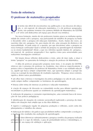 Velocidade de crescimento
Unidade12
209
Texto de referência
O professor de matemática pesquisador
Cristiano Alberto Muniz
m termo não difícil de encontrarmos nas publicações e nos discursos de educa-
ção, e, em especial, de educação matemática, é o de professor pesquisador.
Assim, não podemos terminar esse primeiro Módulo de Matemática do GESTAR
de 5a
a 8a
séries sem dedicarmos um espaço para discutir essa temática.
Na nossa formação, muitos de nós professores tivemos pouca ou nenhuma oportu-
nidade de contato com a pesquisa, seja participando de trabalhos de pesquisa ou lendo
e discutindo sobre a pesquisa em educação matemática. Assim, muitas das vezes, ao
ouvirmos falar em «pesquisa» há, para muitos de nós, uma sensação de distância e de
inacessibilidade. Aí pode então vir a questão: por que discutirmos sobre a pesquisa na
nossa formação continuada? Qual o sentido da pesquisa na aprendizagem da matemáti-
ca no ensino fundamental? Afinal, a que nos referimos quando falamos de «pesquisa»,
em especial, de «professor pesquisador»? Isso significa irmos para universidades para
realizarmos investigações cientíticas?
Em função dessas reflexões dedicaremos o texto, antes de mais nada, a situar o
termo “pesquisa” no panorama da formação e atuação do professor de Matemática.
A idéia de professor pesquisador proposta neste texto, e no projeto do GESTAR,
refere-se não à presença do professor na Academia, mas refere-se especificamente à
postura crítica e inquietadora do professor de Matemática frente a sua realidade educati-
va, aquele que busca sempre compreender mais, que questiona sempre o porquê das
coisas ou o porquê da não-obtenção de resultados esperados. Pesquisar, nesse contexto,
significa, dentre outras possibilidades:
• um olhar mais criterioso e investigativo da prática pedagógica na sala de aula, procu-
rando sempre melhor compreender os fenômenos da aprendizagem;
• leituras sobre temas de interesse ao professor e educador matemático;
• criação de espaços de discussão na comunidade escolar para debater questões que
incomodam os professores quanto ao rendimento da aprendizagem matemática;
• realização de pequenas e constantes experimentações, uma constante busca de inova-
ções de suas práticas pedagógicas;
• identificação de situações do contexto sociocultural explorando a presença da mate-
mática em situações mais amplas que as das ditas didáticas;
• registro e catalogação regular de pequenas produções e reflexões, assim como dos
planejamentos e trabalhos dos alunos;
• elaboração de tabelas e de gráficos que possibilitem melhor compreender a evolução e
a involução dos resultados das avaliações de aprendizagem.
O que deve diferenciar substantivamente a pesquisa científica da pesquisa realizada
pelo professor é o rigor do método, o grau de profundidade teórica e metodológica, e,
em especial, seu espaço de validação e aplicação.
 