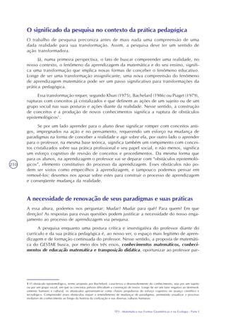 TP3 - Matemática nas Formas Geométricas e na Ecologia - Parte I
210
O significado da pesquisa no contexto da prática pedagógica
O trabalho de pesquisa preconiza antes de mais nada uma compreensão de uma
dada realidade para sua transformação. Assim, a pesquisa deve ter um sentido de
ação transformadora.
Já, numa primeira perspectiva, o fato de buscar compreender uma realidade, no
nosso contexto, o fenômeno da aprendizagem da matemática e do seu ensino, signifi-
ca uma transformação que implica novas formas de conceber o fenômeno educativo.
Longe de ser uma transformação insignificante, uma nova compreensão do fenômeno
de aprendizagem matemática pode ser um passo significativo para transformações da
prática pedagógica.
Essa transformação requer, segundo Khun (1975), Bachelard (1986) ou Piaget (1979),
rupturas com conceitos já cristalizados e que definem as ações de um sujeito ou de um
grupo social nas suas posturas e ações diante da realidade. Nesse sentido, a construção
de conceitos e a produção de novos conhecimentos significa a ruptura de obstáculos
epistemológicos1
.
Se por um lado aprender para o aluno deve significar romper com conceitos anti-
gos, impregnados na ação e no pensamento, requerendo um esforço na mudança de
paradigmas na forma de conceber a realidade e agir sobre ela, por outro lado o aprender
para o professor, na mesma base teórica, significa também um rompimento com concei-
tos cristalizados sobre sua prática profissional e seu papel social, e não menos, significa
um esforço cognitivo de revisão de conceitos e procedimentos. Da mesma forma que
para os alunos, na aprendizagem o professor vai se deparar com “obstáculos epistemoló-
gicos”, elemento constitutivo do processo da aprendizagem. Esses obstáculos não po-
dem ser vistos como empecilhos à aprendizagem, e tampouco podemos pensar em
removê-los: devemos nos apoiar sobre estes para construir o processo de aprendizagem
e conseqüente mudança da realidade.
1 O obstáculo epistemológico, termo proposto por Bachelard, caracteriza o desenvolvimento do conhecimento, seja por um sujeito
ou por um grupo social, em que os conceitos prévios dificultam a construção de novos. Longe de ser um fator negativo ao desenvol-
vimento humano e cultural, os obstáculos apresentam-se como chaves propulsoras do esforço cognitivo no avanço científico e
tecnológico. Compreender esses obstáculos requer o entendimento de mudanças de paradigmas, permitindo visualizar o processo
evolutivo do conhecimento ao longo da história da civilização e nas diversas culturas humanas.
A necessidade de renovação de seus paradigmas e suas práticas
A essa altura, podemos nos perguntar: Mudar? Mudar para quê? Para quem? Em que
direção? As respostas para essas questões podem justificar a necessidade do nosso enga-
jamento ao processo de aprendizagem via pesquisa.
A pesquisa enquanto uma postura crítica e investigativa do professor diante do
currículo e da sua prática pedagógica é, ao nosso ver, o espaço mais legítimo de apren-
dizagem e de formação continuada do professor. Nesse sentido, a proposta de matemáti-
ca do GESTAR busca, por meio dos três eixos, conhecimentos matemáticos, conheci-
mentos de educação matemática e transposição didática, oportunizar ao professor par-
 