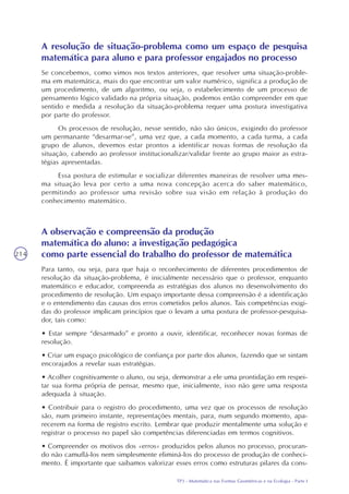 TP3 - Matemática nas Formas Geométricas e na Ecologia - Parte I
214
A resolução de situação-problema como um espaço de pesquisa
matemática para aluno e para professor engajados no processo
Se concebemos, como vimos nos textos anteriores, que resolver uma situação-proble-
ma em matemática, mais do que encontrar um valor numérico, significa a produção de
um procedimento, de um algoritmo, ou seja, o estabelecimento de um processo de
pensamento lógico validado na própria situação, podemos então compreender em que
sentido e medida a resolução da situação-problema requer uma postura investigativa
por parte do professor.
Os processos de resolução, nesse sentido, não são únicos, exigindo do professor
um permanante “desarmar-se”, uma vez que, a cada momento, a cada turma, a cada
grupo de alunos, devemos estar prontos a identificar novas formas de resolução da
situação, cabendo ao professor institucionalizar/validar frente ao grupo maior as estra-
tégias apresentadas.
Essa postura de estimular e socializar diferentes maneiras de resolver uma mes-
ma situação leva por certo a uma nova concepção acerca do saber matemático,
permitindo ao professor uma revisão sobre sua visão em relação à produção do
conhecimento matemático.
A observação e compreensão da produção
matemática do aluno: a investigação pedagógica
como parte essencial do trabalho do professor de matemática
Para tanto, ou seja, para que haja o reconhecimento de diferentes procedimentos de
resolução da situação-problema, é inicialmente necessário que o professor, enquanto
matemático e educador, compreenda as estratégias dos alunos no desenvolvimento do
procedimento de resolução. Um espaço importante dessa compreensão é a identificação
e o entendimento das causas dos erros cometidos pelos alunos. Tais competências exigi-
das do professor implicam princípios que o levam a uma postura de professor-pesquisa-
dor, tais como:
• Estar sempre “desarmado” e pronto a ouvir, identificar, reconhecer novas formas de
resolução.
• Criar um espaço psicológico de confiança por parte dos alunos, fazendo que se sintam
encorajados a revelar suas estratégias.
• Acolher cognitivamente o aluno, ou seja, demonstrar a ele uma prontidação em respei-
tar sua forma própria de pensar, mesmo que, inicialmente, isso não gere uma resposta
adequada à situação.
• Contribuir para o registro do procedimento, uma vez que os processos de resolução
são, num primeiro instante, representações mentais, para, num segundo momento, apa-
recerem na forma de registro escrito. Lembrar que produzir mentalmente uma solução e
registrar o processo no papel são competências diferenciadas em termos cognitivos.
• Compreender os motivos dos «erros» produzidos pelos alunos no processo, procuran-
do não camuflá-los nem simplesmente eliminá-los do processo de produção de conheci-
mento. É importante que saibamos valorizar esses erros como estruturas pilares da cons-
 