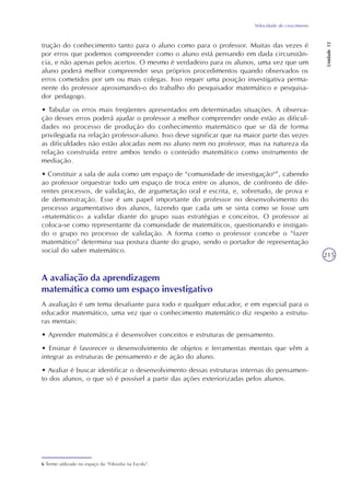 Velocidade de crescimento
Unidade12
215
trução do conhecimento tanto para o aluno como para o professor. Muitas das vezes é
por erros que podemos compreender como o aluno está pensando em dada circunstân-
cia, e não apenas pelos acertos. O mesmo é verdadeiro para os alunos, uma vez que um
aluno poderá melhor compreender seus próprios procedimentos quando observados os
erros cometidos por um ou mais colegas. Isso requer uma posição investigativa perma-
nente do professor aproximando-o do trabalho do pesquisador matemático e pesquisa-
dor pedagogo.
• Tabular os erros mais freqüentes apresentados em determinadas situações. A observa-
ção desses erros poderá ajudar o professor a melhor compreender onde estão as dificul-
dades no processo de produção do conhecimento matemático que se dá de forma
privilegiada na relação professor-aluno. Isso deve significar que na maior parte das vezes
as dificuldades não estão alocadas nem no aluno nem no professor, mas na natureza da
relação construída entre ambos tendo o conteúdo matemático como instrumento de
mediação.
• Constituir a sala de aula como um espaço de “comunidade de investigação6
”, cabendo
ao professor orquestrar todo um espaço de troca entre os alunos, de confronto de dife-
rentes processos, de validação, de argumetação oral e escrita, e, sobretudo, de prova e
de demonstração. Esse é um papel importante do professor no desenvolvimento do
processo argumentativo dos alunos, fazendo que cada um se sinta como se fosse um
«matemático» a validar diante do grupo suas estratégias e conceitos. O professor aí
coloca-se como representante da comunidade de matemáticos, questionando e instigan-
do o grupo no processo de validação. A forma como o professor concebe o “fazer
matemático” determina sua postura diante do grupo, sendo o portador de representação
social do saber matemático.
6 Termo utilizado no espaço da “Filosofia na Escola”.
A avaliação da aprendizagem
matemática como um espaço investigativo
A avaliação é um tema desafiante para todo e qualquer educador, e em especial para o
educador matemático, uma vez que o conhecimento matemático diz respeito a estrutu-
ras mentais:
• Aprender matemática é desenvolver conceitos e estruturas de pensamento.
• Ensinar é favorecer o desenvolvimento de objetos e ferramentas mentais que vêm a
integrar as estruturas de pensamento e de ação do aluno.
• Avaliar é buscar identificar o desenvolvimento dessas estruturas internas do pensamen-
to dos alunos, o que só é possível a partir das ações exteriorizadas pelos alunos.
 