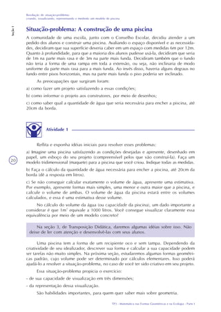 TP3 - Matemática nas Formas Geométricas e na Ecologia - Parte I
Resolução de situação-problema:
criando, visualizando, representando e medindo um modelo de piscina
Seção1
20
Situação-problema: A construção de uma piscina
A comunidade de uma escola, junto com o Conselho Escolar, decidiu atender a um
pedido dos alunos e construir uma piscina. Avaliando o espaço disponível e as necessida-
des, decidiram que sua superfície deveria caber em um espaço com medidas 6m por 12m.
Quanto à profundidade, para que a maioria dos alunos pudesse usá-la, decidiram que seria
de 1m na parte mais rasa e de 3m na parte mais funda. Decidiram também que o fundo
não teria a forma de uma rampa em toda a extensão, ou seja, não inclinaria de modo
uniforme da parte mais rasa para a mais funda. Ao invés disso, haveria alguns degraus no
fundo entre pisos horizontais, mas na parte mais funda o piso poderia ser inclinado.
As preocupações que surgiram foram:
a) como fazer um projeto satisfazendo a essas condições;
b) como informar o projeto aos construtores, por meio de desenhos;
c) como saber qual a quantidade de água que seria necessária para encher a piscina, até
20cm da borda.
Atividade 1
Reflita e exponha idéias iniciais para resolver esses problemas:
a) Imagine uma piscina satisfazendo as condições desejadas e apresente, desenhado em
papel, um esboço do seu projeto (compreensível pelos que vão construí-la). Faça um
modelo tridimensional (maquete) para a piscina que você criou. Indique todas as medidas.
b) Faça o cálculo da quantidade de água necessária para encher a piscina, até 20cm da
borda (dê a resposta em litros).
c) Se não conseguir calcular exatamente o volume de água, apresente uma estimativa.
Por exemplo, apresente formas mais simples, uma menor e outra maior que a piscina, e
calcule o volume de ambas. O volume de água da piscina estará entre os volumes
calculados, e essa é uma estimativa desse volume.
No cálculo do volume da água (ou capacidade da piscina), um dado importante a
considerar é que 1m³ equivale a 1000 litros. Você consegue visualizar claramente essa
equivalência por meio de um modelo concreto?
Na seção 3, de Transposição Didática, daremos algumas idéias sobre isso. Não
deixe de ler com atenção e desenvolvê-las com seus alunos.
Uma piscina tem a forma de um recipiente oco e sem tampa. Dependendo da
criatividade de seu idealizador, descrever sua forma e calcular a sua capacidade podem
ser tarefas não muito simples. Na próxima seção, estudaremos algumas formas geométri-
cas padrão, cujo volume pode ser determinado por cálculos elementares. Isso poderá
ajudá-lo a resolver a situação-problema, no caso de você ter sido criativo em seu projeto.
Essa situação-problema propicia o exercício:
- de sua capacidade de visualização em três dimensões;
- da representação dessa visualização.
São habilidades importantes, para quem quer saber mais sobre geometria.
 