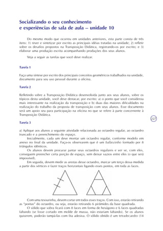 227
Do mesmo modo que ocorreu em unidades anteriores, esta parte consta de três
itens: 1) rever e sintetizar por escrito as principais idéias tratadas na unidade; 2) refletir
sobre os desafios propostos na Transposição Didática, registrando-os por escrito; e 3)
elaborar uma produção escrita acompanhando produções dos seus alunos.
Veja a seguir as tarefas que você deve realizar.
Tarefa 1
Faça uma síntese por escrito dos principais conceitos geométricos trabalhados na unidade,
documento para seu uso pessoal durante a oficina.
Tarefa 2
Refletindo sobre a Transposição Didática desenvolvida junto aos seus alunos, sobre os
tópicos desta unidade, você deve destacar, por escrito: a) o ponto que você considerou
mais interessante na realização da transposição e b) duas das maiores dificuldades na
realização do trabalho da proposta de transposição com seus alunos. Esse documento
será um apoio seu para participação na oficina no que se refere à parte concernente à
Transposição Didática.
Tarefa 3
a) Aplique aos alunos a seguinte atividade relacionada ao octaedro regular, ao octaedro
truncado e a preenchimento do espaço.
Inicialmente, cada um deve montar um octaedro regular, conforme modelo em
anexo no final da unidade. Faça-os observarem que é um balãozinho formado por 8
triângulos idênticos.
Os alunos devem procurar juntar seus octaedros regulares e ver se, com eles,
conseguem preencher certa porção de espaço, sem deixar vazios entre eles (o que será
impossível).
Em seguida, devem medir as arestas desse octaedro, marcar um terço dessa medida
a partir dos vértices e fazer traços horizontais ligando esses pontos, em toda as faces.
Socializando o seu conhecimento
e experiências de sala de aula – unidade 10
Com uma tesourinha, devem cortar em todos esses traços. Com isso, estarão retirando
as “pontas” do octaedro, ou seja, estarão retirando 6 pirâmides da base quadrada.
O sólido que sobra ficará com 8 faces em forma de hexágono e 6 faces quadradas
faltando (se fosse cortado em molde de massa, não estariam faltando). Se os alunos
quiserem, poderão tampá-las com fita adesiva. O sólido obtido é um tetradecaedro (14
 