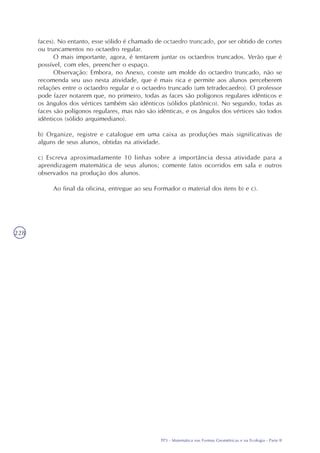 TP3 - Matemática nas Formas Geométricas e na Ecologia - Parte I
228
faces). No entanto, esse sólido é chamado de octaedro truncado, por ser obtido de cortes
ou truncamentos no octaedro regular.
O mais importante, agora, é tentarem juntar os octaedros truncados. Verão que é
possível, com eles, preencher o espaço.
Observação: Embora, no Anexo, conste um molde do octaedro truncado, não se
recomenda seu uso nesta atividade, que é mais rica e permite aos alunos perceberem
relações entre o octaedro regular e o octaedro truncado (um tetradecaedro). O professor
pode fazer notarem que, no primeiro, todas as faces são polígonos regulares idênticos e
os ângulos dos vértices também são idênticos (sólidos platônico). No segundo, todas as
faces são polígonos regulares, mas não são idênticas, e os ângulos dos vértices são todos
idênticos (sólido arquimediano).
b) Organize, registre e catalogue em uma caixa as produções mais significativas de
alguns de seus alunos, obtidas na atividade.
c) Escreva aproximadamente 10 linhas sobre a importância dessa atividade para a
aprendizagem matemática de seus alunos; comente fatos ocorridos em sala e outros
observados na produção dos alunos.
Ao final da oficina, entregue ao seu Formador o material dos itens b) e c).
TP3 - Matemática nas Formas Geométricas e na Ecologia - Parte II
 