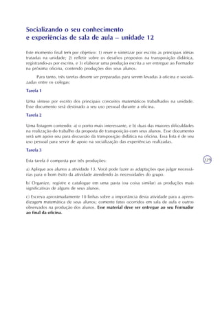 229
Este momento final tem por objetivo: 1) rever e sintetizar por escrito as principais idéias
tratadas na unidade; 2) refletir sobre os desafios propostos na transposição didática,
registrando-as por escrito, e 3) elaborar uma produção escrita a ser entregue ao Formador
na próxima oficina, contendo produções dos seus alunos.
Para tanto, três tarefas devem ser preparadas para serem levadas à oficina e sociali-
zadas entre os colegas:
Tarefa 1
Uma síntese por escrito dos principais conceitos matemáticos trabalhados na unidade.
Esse documento será destinado a seu uso pessoal durante a oficina.
Tarefa 2
Uma listagem contendo: a) o ponto mais interessante, e b) duas das maiores dificuldades
na realização do trabalho da proposta de transposição com seus alunos. Esse documento
será um apoio seu para discussão da transposição didática na oficina. Essa lista é de seu
uso pessoal para servir de apoio na socialização das experiências realizadas.
Tarefa 3
Esta tarefa é composta por três produções:
a) Aplique aos alunos a atividade 13. Você pode fazer as adaptações que julgar necessá-
rias para o bom êxito da atividade atendendo às necessidades do grupo.
b) Organize, registre e catalogue em uma pasta (ou coisa similar) as produções mais
significativas de alguns de seus alunos.
c) Escreva aproximadamente 10 linhas sobre a importância desta atividade para a apren-
dizagem matemática de seus alunos; comente fatos ocorridos em sala de aula e outros
observados na produção dos alunos. Esse material deve ser entregue ao seu Formador
ao final da oficina.
Socializando o seu conhecimento
e experiências de sala de aula – unidade 12
 