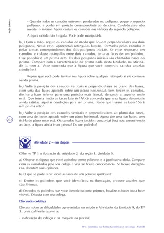 TP3 - Matemática nas Formas Geométricas e na Ecologia - Parte III
SeçãoColetiva
234
- Quando todos os canudos estiverem pendurados no polígono, pegue o segundo
polígono, e ponha em posição correspondente ao de cima. Cuidado para não
inverter o inferior. Agora costure os canudos nos vértices do segundo polígono.
A figura obtida não é rígida. Você pode manipulá-la.
b1
) Com a mão, segure os canudos de modo que fiquem perpendiculares aos dois
polígonos. Nesse caso, aparecerão retângulos laterais, formados pelos canudos e
pelas arestas correspondentes dos dois polígonos iniciais. Se você recortasse em
cartolina e colasse retângulos entre dois canudos, teria as faces de um poliedro.
Esse poliedro é um prisma reto. Os dois polígonos iniciais são chamados bases do
prisma. Compare com a caracterização de prisma dada nesta Unidade, na Ativida-
de 3, item a. Você concorda que a figura que você construiu satisfaz aquelas
condições?
Repare que você pode tombar sua figura sobre qualquer retângulo e ele continua
sendo prisma.
b2
) Volte à posição dos canudos verticais e perpendiculares ao plano das bases,
com uma das bases apoiada sobre um plano horizontal. Sem torcer os canudos,
deslise a base inferior para uma posição mais lateral, deixando a superior onde
está. Que forma terão as faces laterais? Você concorda que essa figura deformada
ainda satisfaz aquelas condições para ser prisma, desde que tivesse as faces? Será
um prisma reto?
b3
) Volte à posição dos canudos verticais e perpendiculares ao plano das bases,
com uma das bases apoiada sobre um plano horizontal. Agora gire uma das bases, sem
tirá-la do plano onde está. Os canudos ficam torcidos, concorda? Será que, preenchendo
as faces, a figura ainda é um prisma? Ou um poliedro?
Olhe no TP 3 a ilustração da Atividade 2 da seção 1, Unidade 9.
a) Observe as figuras que você assinalou como poliedros e a justificativa dada. Compare
com as assinalados pelo seu colega e veja se houve concordância. Se houve divergên-
cia, discutam suas opiniões.
b) O que se pode dizer sobre as faces de um poliedro qualquer?
c) Dentre os poliedros que você identificou na ilustração, procure aqueles que
são Prismas.
d) Em todos os poliedros que você identificou como prismas, localize as bases (ou a base
visível). Discuta com seu colega.
Discussão coletiva
Discutir sobre as dificuldades apresentadas no estudo e Atividades da Unidade 9, do TP
3, principalmente quanto a:
- elaboração do esboço e da maquete da piscina;
Atividade 2 – em duplas
 