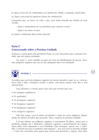 237
b) Agora é hora de ver a Matemática no caleidociclo. Reflita e responda, justificando:
b1
) Qual a área total da superfície externa do caleidociclo?
b2
)Suponha que, no início, ao colar a aba, você tenha formado um cilindro de base
circular.
- Qual o comprimento da circunferência que contorna a base?
- Qual o raio desse círculo?
b3
) Qual é a dimensão dessa forma espacial?
Parte C
Conversando sobre a Próxima Unidade
Começou a tomar gosto pela geometria? Então vá com entusiasmo para a próxima Uni-
dade, que terá muitas novidades.
Na seção 1, nosso trabalho vai girar em torno do ladrilhamento da piscina. Vere-
mos polígonos regulares que são ou não adequados para essa finalidade.
Considere que você tem polígonos regulares de mesmo tamanho e quer ver se, colocan-
do-os lado a lado, conseguirá recobrir o plano, sem deixar espaço entre eles e sem
superposição.
Faça desenhos e conclua quais você acha que servirão para isso:
• Os triângulos eqüiláteros?
• Os quadrados?
• Os pentágonos regulares?
• Os hexágonos regulares?
• Os heptágonos regulares?
• Os octógonos regulares?
Pela lista acima, você já andou recordando o nome de certos polígonos, depen-
dendo do número de lados que possuem). Veja a resposta na próxima Unidade!
E já que falamos em polígonos regulares e revestimento do plano, vamos para o
problema análogo em 3 dimensões: poliedros regulares e preenchimento do espaço.
Quais deles serão adequados a essa finalidade? (Que decepção: apenas um, o cubo).
Mas, aí entram em ação os poliedros semi-regulares – que você verá na próxima unidade
– e entre eles acharemos mais quatro que servem para preencher o espaço. Dois deles
Atividade 4
 
