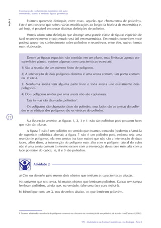 TP3 - Matemática nas Formas Geométricas e na Ecologia - Parte I
Construção do conhecimento matemático em ação:
entendendo, usando e medindo figuras geométricas
Seção2
22
Estamos querendo distinguir, entre essas, aquelas que chamaremos de poliedros.
Este é um conceito que sofreu várias modificações ao longo da história da matemática e,
até hoje, é possível encontrar distintas definições de poliedro.
Vamos adotar uma definição que abrange uma grande classe de figuras espaciais de
fácil reconhecimento e cujo estudo será útil em matemática. Em estudos posteriores você
poderá apurar seu conhecimento sobre poliedros e reconhecer, entre eles, outras formas
mais elaboradas.
Dentre as figuras espaciais não contidas em um plano, mas limitadas apenas por
superfícies planas, existem algumas com características especiais:
1) São a reunião de um número finito de polígonos.
2) A intersecção de dois polígonos distintos é uma aresta comum, um ponto comum
ou é vazia.
3) Nenhuma aresta tem alguma parte livre e toda aresta une exatamente dois
polígonos.
4) Dois polígonos unidos por uma aresta não são coplanares.
Tais formas são chamadas poliedros1
.
Os polígonos são chamados faces do poliedro, seus lados são as arestas do polie-
dro e os vértices dos polígonos são os vértices do poliedro.
1 Estamos admitindo a existência de polígonos convexos ou côncavos na constituição de um poliedro, de acordo com Castrucci (1962).
Na ilustração anterior, as figuras 1, 2, 3 e 4 não são poliedros pois possuem faces
que não são planas.
A figura 5 não é um poliedro no sentido que estamos tomando (podemos chamá-la
de superfície poliédrica aberta); a figura 7 não é um poliedro pois, embora seja uma
reunião de polígonos, ela tem arestas (na face maior) que não são a intersecção de duas
faces, além disso, a intersecção do polígono mais alto com o polígono lateral do cubo
não é uma aresta comum (o mesmo ocorre com a intersecção dessa face mais alta com a
face posterior do cubo); 6, 8 e 9 são poliedros.
Atividade 2
a) Cite ou desenhe pelo menos dois objetos que tenham as características citadas.
No universo que nos cerca, há muitos objetos que lembram poliedros. Caixas sem tampa
lembram poliedros, ainda que, na verdade, falte uma face para fechá-la.
b) Identifique com um X, nos desenhos abaixo, os que lembram poliedros.
 