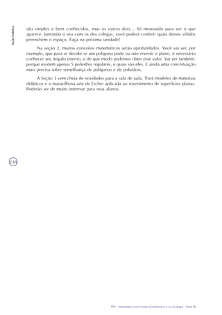 TP3 - Matemática nas Formas Geométricas e na Ecologia - Parte III
SeçãoColetiva
238
são simples e bem conhecidos, mas os outros dois... Só montando para ver o que
aparece. Juntando o seu com os dos colegas, você poderá conferir quais desses sólidos
preenchem o espaço. Faça na próxima unidade!
Na seção 2, muitos conceitos matemáticos serão aprofundados. Você vai ver, por
exemplo, que para se decidir se um polígono pode ou não revestir o plano, é necessário
conhecer seu ângulo interno, e de que modo podemos obter esse valor. Vai ver também:
porque existem apenas 5 poliedros regulares, e quais são eles. E ainda uma conceituação
mais precisa sobre semelhança de polígonos e de poliedros.
A Seção 3 vem cheia de novidades para a sala de aula. Trará modelos de materiais
didáticos e a maravilhosa arte de Escher aplicada ao revestimento de superfícies planas.
Poderão ser de muito interesse para seus alunos.
 
