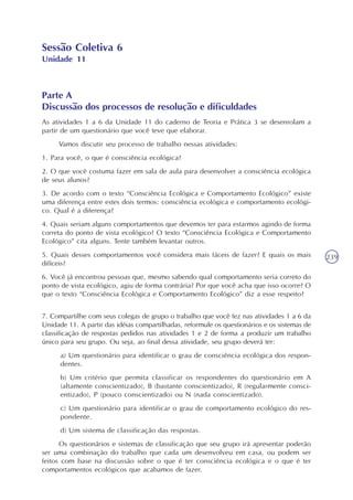 239
Sessão Coletiva 6
Unidade 11
Parte A
Discussão dos processos de resolução e dificuldades
As atividades 1 a 6 da Unidade 11 do caderno de Teoria e Prática 3 se desenrolam a
partir de um questionário que você teve que elaborar.
Vamos discutir seu processo de trabalho nessas atividades:
1. Para você, o que é consciência ecológica?
2. O que você costuma fazer em sala de aula para desenvolver a consciência ecológica
de seus alunos?
3. De acordo com o texto “Consciência Ecológica e Comportamento Ecológico” existe
uma diferença entre estes dois termos: consciência ecológica e comportamento ecológi-
co. Qual é a diferença?
4. Quais seriam alguns comportamentos que devemos ter para estarmos agindo de forma
correta do ponto de vista ecológico? O texto “Consciência Ecológica e Comportamento
Ecológico” cita alguns. Tente também levantar outros.
5. Quais desses comportamentos você considera mais fáceis de fazer? E quais os mais
difíceis?
6. Você já encontrou pessoas que, mesmo sabendo qual comportamento seria correto do
ponto de vista ecológico, agiu de forma contrária? Por que você acha que isso ocorre? O
que o texto “Consciência Ecológica e Comportamento Ecológico” diz a esse respeito?
7. Compartilhe com seus colegas de grupo o trabalho que você fez nas atividades 1 a 6 da
Unidade 11. A partir das idéias compartilhadas, reformule os questionários e os sistemas de
classificação de respostas pedidos nas atividades 1 e 2 de forma a produzir um trabalho
único para seu grupo. Ou seja, ao final dessa atividade, seu grupo deverá ter:
a) Um questionário para identificar o grau de consciência ecológica dos respon-
dentes.
b) Um critério que permita classificar os respondentes do questionário em A
(altamente conscientizado), B (bastante conscientizado), R (regularmente consci-
entizado), P (pouco conscientizado) ou N (nada conscientizado).
c) Um questionário para identificar o grau de comportamento ecológico do res-
pondente.
d) Um sistema de classificação das respostas.
Os questionários e sistemas de classificação que seu grupo irá apresentar poderão
ser uma combinação do trabalho que cada um desenvolveu em casa, ou podem ser
feitos com base na discussão sobre o que é ter consciência ecológica e o que é ter
comportamentos ecológicos que acabamos de fazer.
 