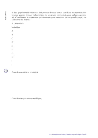TP3 - Matemática nas Formas Geométricas e na Ecologia - Parte III
SeçãoColetiva
240
8. Seu grupo deverá entrevistar dez pessoas de suas turmas com base nos questionários
(resolva quantas pessoas cada membro de seu grupo entrevistará, para agilizar o proces-
so). Classifiquem as respostas e preparem-nas para apresentar para o grande grupo, em
cada uma das formas:
a) Uma tabela:
Indivíduo
A
B
C
D
E
F
G
H
I
J
Grau de consciência ecológica
Grau de comportamento ecológico
 
