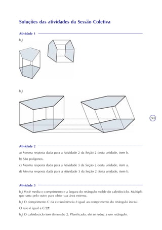 245
Soluções das atividades da Sessão Coletiva
Atividade 1
b1
)
b2
)
Atividade 2
a) Mesma resposta dada para a Atividade 2 da Seção 2 desta unidade, item b.
b) São polígonos.
c) Mesma resposta dada para a Atividade 3 da Seção 2 desta unidade, item a.
d) Mesma resposta dada para a Atividade 3 da Seção 2 desta unidade, item b.
Atividade 3
b1
) Você mediu o comprimento e a largura do retângulo molde do caleidociclo. Multipli-
que uma pelo outro para obter sua área externa.
b2
) O comprimento C da circunferência é igual ao comprimento do retângulo inicial.
O raio é igual a C/2
b3
) O caleidociclo tem dimensão 2. Planificado, ele se reduz a um retângulo.
 