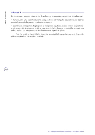 TP3 - Matemática nas Formas Geométricas e na Ecologia - Parte I
Soluçãodasatividades
246
Atividade 4
Espera-se que, fazendo esboços de desenhos, os professores comecem a perceber que:
• Para revestir uma superfície plana justapondo ou só triângulos equiláteros, ou apenas
quadrados ou ainda apenas hexágonos regulares
• quanto aos pentágonos, heptágonos e octógonos regulares, espera-se que os professo-
res tenham dificuldades em verificar essa propriedade, ficando em dúvida se, cada um
deles, poderá ou não preencher totalmente uma superfície plana.
Esse é o objetivo da atividade: despertar a curiosidade para algo que será desenvol-
vido e respondido na próxima unidade.
 