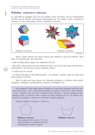 TP3 - Matemática nas Formas Geométricas e na Ecologia - Parte I
Construção do conhecimento matemático em ação:
entendendo, usando e medindo figuras geométricas
Seção2
24
Poliedros convexos e côncavos
Se, apoiando-se qualquer face de um poliedro sobre um plano, ele fica inteiramente
contido em um mesmo semi-espaço determinado por esse plano, então o poliedro é
convexo. Se isso nem sempre ocorre, o poliedro é côncavo.
Agora, preste atenção nas figuras planas que formam as faces do poliedro. Você
deve ter reparado que, em cada uma:
- todos os lados dessas figuras são segmentos de reta.
- dois lados consecutivos não são colineares (isto é, não estão sobre uma mesma reta) e
encontram-se em um único ponto (chamado vértice).
- os lados não se cruzam.
- o contorno da figura é uma linha fechada - na verdade, constitui o que se chama uma
linha poligonal fechada.
Você já sabe que essas figuras são chamadas polígonos e conhece vários deles:
triângulos, retângulos, paralelogramos, trapézios, pentágonos etc.
Um polígono é uma figura plana formada por uma linha poligonal fechada sem
auto-intersecções, isto é, cada lado tem apenas um ponto comum com o lado anterior
e com o seguinte, mas não com os demais.Como dissemos, a palavra polígono pode
designar tanto o contorno como a região do plano limitada por ela. Se falamos em
área de um polígono, estamos nos referindo à região poligonal.
Existem polígonos convexos e côncavos.
Polígonos convexos
Para quaisquer dois pontos P e Q da
região poligonal, o segmento PQ está
inteiramente contido na região.
Polígonos côncavos
Ilustração 11
Poliedros convexos Poliedros côncavos
 