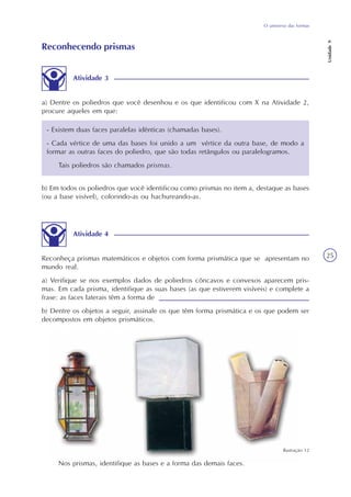 O universo das formas
Unidade9
25
b) Em todos os poliedros que você identificou como prismas no item a, destaque as bases
(ou a base visível), colorindo-as ou hachureando-as.
Atividade 4
Reconheça prismas matemáticos e objetos com forma prismática que se apresentam no
mundo real.
a) Verifique se nos exemplos dados de poliedros côncavos e convexos aparecem pris-
mas. Em cada prisma, identifique as suas bases (as que estiverem visíveis) e complete a
frase: as faces laterais têm a forma de
b) Dentre os objetos a seguir, assinale os que têm forma prismática e os que podem ser
decompostos em objetos prismáticos.
Reconhecendo prismas
Atividade 3
a) Dentre os poliedros que você desenhou e os que identificou com X na Atividade 2,
procure aqueles em que:
- Existem duas faces paralelas idênticas (chamadas bases).
- Cada vértice de uma das bases foi unido a um vértice da outra base, de modo a
formar as outras faces do poliedro, que são todas retângulos ou paralelogramos.
Tais poliedros são chamados prismas.
Nos prismas, identifique as bases e a forma das demais faces.
Ilustração 12
 