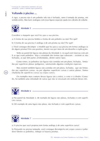 TP3 - Matemática nas Formas Geométricas e na Ecologia - Parte I
Construção do conhecimento matemático em ação:
entendendo, usando e medindo figuras geométricas
Seção2
26
Voltando à piscina ...
A rigor, a piscina não é um poliedro (ela não é fechada), nem é formada de prismas, em
sentido estrito. Mas fazer analogias com essas figuras espaciais ajuda nos cálculos de volume.
Atividade 5
Considere a maquete que você fez para a sua piscina.
a) A forma de sua piscina lembra a forma de um poliedro ou não? Por quê?
b) A forma de sua piscina é análoga à de um prisma ou não? Por quê?
c) Você consegue decompor o modelo que fez para a sua piscina em formas análogas às
de alguns prismas? Em caso positivo, mostre isso por meio de um desenho e explicações.
Volte ao painel de figuras não planas da Atividade 2, no qual você marcou com um
X as que eram poliedros. Veja a variedade das formas que sobraram: - existem as não
fechadas, as que têm partes arredondadas, dentre outros tipos.
Como vimos, os poliedros são figuras não contidas em um plano, fechadas, limita-
das por superfícies planas (polígonos), satisfazendo algumas condições especiais.
Mas existem também figuras não contidas em um plano, fechadas, que são limita-
das por superfícies curvas, ou por algumas superfícies curvas e outras planas. Vamos
chamá-las de superfícies curvas ou corpos curvos.
Os exemplos mais comuns dessas figuras são a esfera, o cone e o cilindro. Contu-
do, há também uma infinidade de outras que não se encaixam em nenhum desses três.
Atividade 6
a) No painel da Atividade 2, dê exemplo de figuras não planas, fechadas e com superfí-
cies curvas.
b) Dê exemplo de uma figura não plana, não fechada e com superfícies curvas.
Atividade 7
a) A piscina que você projetou tem forma análoga à de uma superfície curva?
b) Pensando na piscina tampada, você consegue decompô-la em corpos curvos e polie-
dros? Dentre os poliedros, indique se haveria prismas.
 
