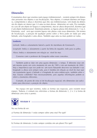 O universo das formas
Unidade9
27
Dimensões
Costumamos dizer que vivemos num espaço tridimensional - existem sempre três dimen-
sões presentes nos objetos e nas localizações. Nos objetos, é comum falarmos em largu-
ra, comprimento e altura e dizermos que eles são tridimensionais. Um modo da dimen-
são do objeto ser menor que 3 é uma ou mais dessas dimensões ser nula. Por exemplo,
no caso de um objeto ter largura e comprimento, mas ter altura desprezível, dizemos que
é um objeto bidimensional. Matematicamente, as figuras planas têm dimensão 0, 1 ou 2.
Entretanto, você verá que existem figuras não planas com essas dimensões. Em termos
de localização, a posição de qualquer ponto sobre a Terra pode ser dada por uma
latitude, uma longitude e uma altura. Também aqui uma ou mais podem ser nulas.
Lembrete
Latitude: Indica o afastamento lateral a partir do meridiano de Greenwich.
Longitude: Indica o afastamento a partir da linha do equador, indo para os pólos.
Altura: Indica o afastamento em relação ao nível do mar.
Converse com o professor de Geografia sobre esses conceitos.
Também pode-se falar em uma quarta dimensão: o tempo. É diferente estar em
um mesmo ponto em certo momento do ano de 1985 e em um momento de 2002.
Veja a importância que isso pode ter: um navio flutuando descreve sua latitude e sua
longitude (a altura será sempre nula, pois é medida em relação ao nível do mar) que
são exatamente iguais à latitude e à longitude de outra embarcação, também sobre o
mar. Estarão colidindo? Não necessariamente, pois aquelas informações podem se
referir a momentos diferentes.
Contudo, do ponto de vista só de localização espacial, três dimensões são sufici-
entes para descrever a posição do objeto.
No espaço em que vivemos, todas as formas são espaciais, pois existem nesse
espaço. Todavia, é comum nos referirmos a formas de dimensão 1, 2 e 3 (a forma de
dimensão zero seria o ponto).
Atividade 8
Na sua forma de ver:
a) Formas de dimensão 1 estão sempre sobre uma reta? Por quê?
b) Formas de dimensão 2 estão sempre contidas em um plano? Por quê?
 