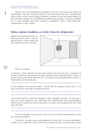TP3 - Matemática nas Formas Geométricas e na Ecologia - Parte I
Construção do conhecimento matemático em ação:
entendendo, usando e medindo figuras geométricas
Seção2
28
Muitas vezes, uma atividade que propomos refere-se a um assunto que ainda será
desenvolvido. Ela tem a função de levá-lo a fazer um balanço dos seus conhecimentos
sobre o tema - afinal, você terá algo a aprender a respeito ou não? Ao mesmo tempo, ela
deve intrigá-lo e aguçar sua curiosidade em confirmar suas opiniões a respeito ou ampliá-
las. É o que esperamos que tenha ocorrido na Atividade 8. Sobre o tema dimensões,
continuaremos a falar a seguir.
Molas, espirais, bandeiras ao vento e latas de refrigerantes
Pense e responda:
a) Suponha a mola colocada em uma sala comum, em forma de caixa retangular. Se
dermos as distâncias de um ponto da mola à parede lateral, à parede frontal e ao piso, a
posição desse ponto estará bem descrita? E um ponto da espiral geométrica poderá ser
determinado por três distâncias?
b) Que grandeza seria possível medir: 1) nessa mola de espessura quase nula e 2) na
figura abstrata de uma linha espiralada espacial?
c) É possível espichar a mola (ou imaginar a linha espiralada esticada), de modo que a
mola ou a linha apóiem-se sobre uma linha reta, estabelecendo uma correspondência
bijetora entre os pontos da mola ou da espiral e os pontos de um segmento da reta? (Veja
figura da mola).
Se você respondeu sim ao primeiro item, está com um bom conhecimento ou uma
boa intuição geométrica.
No item b), devemos pensar separadamente na mola real e na espiral matemática.
A mola real, se espichada, toma a forma de um cilindro fininho, com uma base circular
Imagine uma mola bem fininha, de
espessura quase nula, e procure
abstraí-la para a forma perfeita de
uma espiral geométrica espacial.
 
