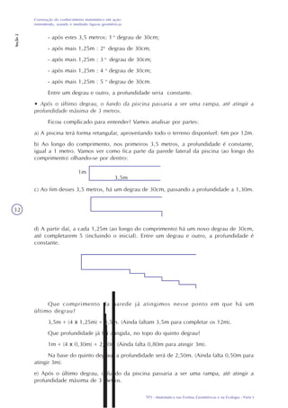 TP3 - Matemática nas Formas Geométricas e na Ecologia - Parte I
Construção do conhecimento matemático em ação:
entendendo, usando e medindo figuras geométricas
Seção2
32
- após estes 3,5 metros: 1 o
degrau de 30cm;
- após mais 1,25m : 2o
degrau de 30cm;
- após mais 1,25m : 3 o
degrau de 30cm;
- após mais 1,25m : 4 o
degrau de 30cm;
- após mais 1,25m : 5 o
degrau de 30cm.
Entre um degrau e outro, a profundidade seria constante.
• Após o último degrau, o fundo da piscina passaria a ser uma rampa, até atingir a
profundidade máxima de 3 metros.
Ficou complicado para entender? Vamos analisar por partes:
a) A piscina terá forma retangular, aproveitando todo o terreno disponível: 6m por 12m.
b) Ao longo do comprimento, nos primeiros 3,5 metros, a profundidade é constante,
igual a 1 metro. Vamos ver como fica parte da parede lateral da piscina (ao longo do
comprimento) olhando-se por dentro:
c) Ao fim desses 3,5 metros, há um degrau de 30cm, passando a profundidade a 1,30m.
d) A partir daí, a cada 1,25m (ao longo do comprimento) há um novo degrau de 30cm,
até completarem 5 (incluindo o inicial). Entre um degrau e outro, a profundidade é
constante.
Que comprimento da parede já atingimos nesse ponto em que há um
último degrau?
3,5m + (4 x 1,25m) = 8,5m. (Ainda faltam 3,5m para completar os 12m).
Que profundidade já foi atingida, no topo do quinto degrau?
1m + (4 x 0,30m) = 2,20m (Ainda falta 0,80m para atingir 3m).
Na base do quinto degrau, a profundidade será de 2,50m. (Ainda falta 0,50m para
atingir 3m).
e) Após o último degrau, o fundo da piscina passaria a ser uma rampa, até atingir a
profundidade máxima de 3 metros.
1m
3,5m
 