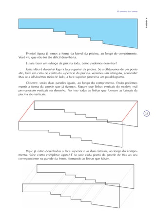 O universo das formas
Unidade9
33
Pronto! Agora já temos a forma da lateral da piscina, ao longo do comprimento.
Você viu que não foi tão difícil desenhá-la.
E para fazer um esboço da piscina toda, como podemos desenhar?
Uma idéia é desenhar logo a face superior da piscina. Se a olhássemos de um ponto
alto, bem em cima do centro da superfície da piscina, veríamos um retângulo, concorda?
Mas se a olhássemos meio de lado, a face superior pareceria um paralelogramo.
Observe: serão duas paredes iguais, ao longo do comprimento. Então podemos
repetir a forma da parede que já fizemos. Repare que linhas verticais do modelo real
permanecem verticais no desenho. Por isso todas as linhas que formam as laterais da
piscina são verticais.
Veja: já estão desenhadas a face superior e as duas laterais, ao longo do compri-
mento. Sabe como completar agora? É so unir cada ponto da parede de trás ao seu
correspondente na parede da frente, formando as linhas que faltam.
 