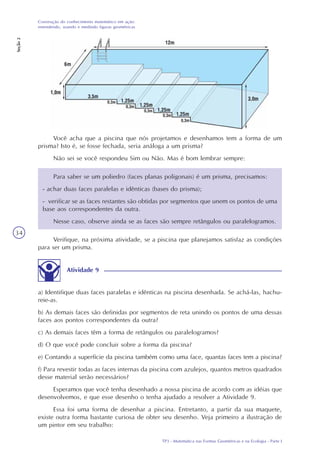 TP3 - Matemática nas Formas Geométricas e na Ecologia - Parte I
Construção do conhecimento matemático em ação:
entendendo, usando e medindo figuras geométricas
Seção2
34
Você acha que a piscina que nós projetamos e desenhamos tem a forma de um
prisma? Isto é, se fosse fechada, seria análoga a um prisma?
Não sei se você respondeu Sim ou Não. Mas é bom lembrar sempre:
Para saber se um poliedro (faces planas poligonais) é um prisma, precisamos:
- achar duas faces paralelas e idênticas (bases do prisma);
- verificar se as faces restantes são obtidas por segmentos que unem os pontos de uma
base aos correspondentes da outra.
Nesse caso, observe ainda se as faces são sempre retângulos ou paralelogramos.
Verifique, na próxima atividade, se a piscina que planejamos satisfaz as condições
para ser um prisma.
Atividade 9
a) Identifique duas faces paralelas e idênticas na piscina desenhada. Se achá-las, hachu-
reie-as.
b) As demais faces são definidas por segmentos de reta unindo os pontos de uma dessas
faces aos pontos correspondentes da outra?
c) As demais faces têm a forma de retângulos ou paralelogramos?
d) O que você pode concluir sobre a forma da piscina?
e) Contando a superfície da piscina também como uma face, quantas faces tem a piscina?
f) Para revestir todas as faces internas da piscina com azulejos, quantos metros quadrados
desse material serão necessários?
Esperamos que você tenha desenhado a nossa piscina de acordo com as idéias que
desenvolvemos, e que esse desenho o tenha ajudado a resolver a Atividade 9.
Essa foi uma forma de desenhar a piscina. Entretanto, a partir da sua maquete,
existe outra forma bastante curiosa de obter seu desenho. Veja primeiro a ilustração de
um pintor em seu trabalho:
 