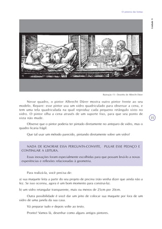 O universo das formas
Unidade9
35
Nesse quadro, o pintor Albrecht Dürer mostra outro pintor frente ao seu
modelo. Repare: esse pintor usa um vidro quadriculado para observar a cena, e
tem uma tela quadriculada na qual reproduz cada pequeno retângulo visto no
vidro. O pintor olha a cena através de um suporte fixo, para que seu ponto de
vista não mude.
Observe que o pintor poderia ter pintado diretamente no anteparo de vidro, mas o
quadro ficaria frágil.
Que tal usar um método parecido, pintando diretamente sobre um vidro?
NADA DE IGNORAR ESSA PERGUNTA-CONVITE, PULAR ESSE PEDAÇO E
CONTINUAR A LEITURA.
Essas inovações foram especialmente escolhidas para que possam levá-lo a novas
experiências e reflexões relacionadas à geometria.
Para realizá-la, você precisa de:
a) sua maquete feita a partir do seu projeto de piscina (não venha dizer que ainda não a
fez. Se isso ocorreu, agora é um bom momento para construi-la).
b) um vidro retangular transparente, mais ou menos de 25cm por 20cm.
Outra possibilidade é você dar um jeito de colocar sua maquete por fora de um
vidro de uma janela da sua casa.
Vá preparar tudo e depois volte ao texto.
Pronto? Vamos lá, desenhar como alguns antigos pintores.
Ilustração 13 - Desenho de Albrecht Dürer
 