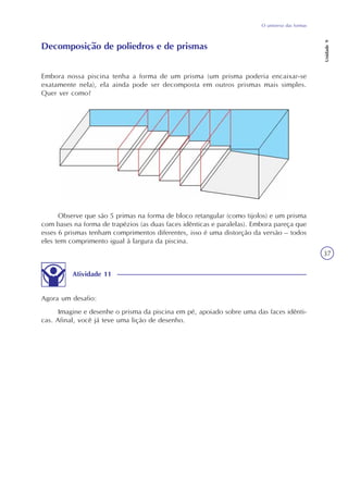 O universo das formas
Unidade9
37
Embora nossa piscina tenha a forma de um prisma (um prisma poderia encaixar-se
exatamente nela), ela ainda pode ser decomposta em outros prismas mais simples.
Quer ver como?
Atividade 11
Agora um desafio:
Imagine e desenhe o prisma da piscina em pé, apoiado sobre uma das faces idênti-
cas. Afinal, você já teve uma lição de desenho.
Observe que são 5 primas na forma de bloco retangular (como tijolos) e um prisma
com bases na forma de trapézios (as duas faces idênticas e paralelas). Embora pareça que
esses 6 prismas tenham comprimentos diferentes, isso é uma distorção da versão – todos
eles tem comprimento igual à largura da piscina.
Decomposição de poliedros e de prismas
 