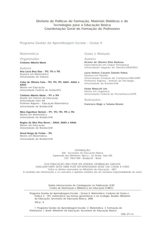 Programa Gestão da Aprendizagem Escolar - Gestar II
Guias e Manuais
Autores
Elciene de Oliveira Diniz Barbosa
Especialização em Língua Portuguesa
Universidade Salgado de Oliveira/UNIVERSO
Lúcia Helena Cavasin Zabotto Pulino
Doutora em Filosofia
Universidade Estadual de Campinas/UNICAMP
Professora Adjunta - Instituto de Psicologia
Universidade de Brasília/UnB
Paola Maluceli Lins
Mestre em Lingüística
Universidade Federal de Pernambuco/UFPE
Ilustrações
Francisco Régis e Tatiana Rivoire
Diretoria de Políticas de Formação, Materiais Didáticos e de
Tecnologias para a Educação Básica
Coordenação Geral de Formação de Professores
Matemática
Organizador
Cristiano Alberto Muniz
Autores
Ana Lúcia Braz Dias - TP2, TP3 e TP5
Doutora em Matemática
Universidade de Indiana
Celso de Oliveira Faria - TP2, TP4, TP5, AAA1, AAA2 e
AAA3
Mestre em Educação
Universidade Federal de Goiás/UFG
Cristiano Alberto Muniz - TP1 e TP4
Doutor em Ciência da Educação
Universidade Paris XIII
Professor Adjunto - Educação Matemática
Universidade de Brasília/UnB
Nilza Eigenheer Bertoni - TP1, TP3, TP4, TP5 e TP6
Mestre em Matemática
Universidade de Brasília/UnB
Regina da Silva Pina Neves - AAA4, AAA5 e AAA6
Mestre em Educação
Universidade de Brasília/UnB
Sinval Braga de Freitas - TP6
Mestre em Matemática
Universidade de Brasília/UnB
Dados Internacionais de Catalogação na Publicação (CIP)
Centro de Informação e Biblioteca em Educação (CIBEC)
Programa Gestão da Aprendizagem Escolar - Gestar II. Matemática: Caderno de Teoria e
Prática 3 - TP3: matemática nas formas geométricas e na ecologia. Brasília: Ministério
da Educação, Secretaria de Educação Básica, 2008.
250 p.: il.
1. Programa Gestão da Aprendizagem Escolar. 2. Matemática. 3. Formação de
Professores. I. Brasil. Ministério da Educação. Secretaria de Educação Básica.
CDU 371.13
DISTRIBUIÇÃO
SEB - Secretaria de Educação Básica
Esplanada dos Ministérios, Bloco L, 5o Andar, Sala 500
CEP: 70047-900 - Brasília-DF - Brasil
ESTA PUBLICAÇÃO NÃO PODE SER VENDIDA. DISTRIBUIÇÃO GRATUITA.
QUALQUER PARTE DESTA OBRA PODE SER REPRODUZIDA DESDE QUE CITADA A FONTE.
Todos os direitos reservados ao Ministério da Educação - MEC.
A exatidão das informações e os conceitos e opiniões emitidos são de exclusiva responsabilidade do autor.
 