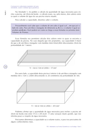 TP3 - Matemática nas Formas Geométricas e na Ecologia - Parte I
Construção do conhecimento matemático em ação:
entendendo, usando e medindo figuras geométricas
Seção2
38
Na Atividade 1, foi pedido o cálculo da quantidade de água necessária para en-
cher a piscina, até 20cm da borda - o cálculo exato, ou, pelo menos, dois valores entre
os quais o volume de água da sua piscina estaria situado.
Para calcular a capacidade, devemos saber o volume.
Provavelmente você sabe que o volume de um cubo é igual a a³ , em que a é o
lado do cubo. Para um bloco retangular de dimensões a, b e c, o volume é igual ao
produto a x b x c. Você poderá ver como se chega a essas fórmulas no próximo item:
Volumes de Prismas.
Essas fórmulas nos permitem calcular dois valores entre os quais se encontra a
capacidade da piscina. No caso daquela que nós projetamos, sua capacidade é maior
do que a de um bloco retangular com medidas 6mx12mx0,80m (descontamos 20cm da
profundidade de 1 metro).
Por outro lado, a capacidade desta piscina é inferior à de um bloco retangular com
medidas 6m x 12m x 2,80m (descontando os 20 centímetros da profundidade de 3m).
Podemos afirmar que a quantidade de água necessária para encher a piscina até
20cm da borda está entre 57,6 e 201,6cm³. É uma variação muito grande, que nos
informa pouco a respeito da água necessária.
Precisamos determinar a capacidade ou o volume exatos, e para isso precisamos de
alguns conhecimentos mais.
V = 6m x 12m x 0,80m = 57,6m3
V = 6m x 12m x 2,80m = 201,6m3
 