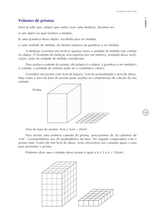 O universo das formas
Unidade9
39
Volumes de prismas
Você já sabe que, sempre que vamos fazer uma medição, devemos ter:
a) um objeto no qual faremos a medida;
b) uma grandeza desse objeto, escolhida para ser medida;
c) uma unidade de medida, da mesma natureza da grandeza a ser medida.
A medição consistirá em verificar quantas vezes a unidade de medida está contida
no objeto. O resultado da medição será expresso por um número, resultado dessa verifi-
cação, junto da unidade de medida considerada.
Para avaliar o volume do prisma, ele próprio é o objeto; a grandeza a ser medida é
o volume; a unidade de volume pode ser o centímetro cúbico.
Considere um prisma com 4cm de largura, 5cm de profundidade e 6cm de altura.
Veja como a área da base do prisma pode auxiliar na compreensão do cálculo do seu
volume.
Área da base do prisma: 4cm x 5cm = 20cm²
Para encher uma primeira camada do prisma, precisaremos de 20 cubinhos de
1cm³, correspondentes aos 20 quadradinhos da base. Em seguida comparamos com o
prisma todo. Como ele tem 6cm de altura, serão necessárias seis camadas iguais a essa
para preencher o prisma.
Podemos dizer que o volume desse prisma é igual a 4 x 5 x 6 = 120cm³.
Prisma
 