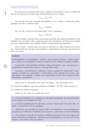 TP3 - Matemática nas Formas Geométricas e na Ecologia - Parte I
Construção do conhecimento matemático em ação:
entendendo, usando e medindo figuras geométricas
Seção2
40
Esse processo nos permite dizer que o volume de um prisma é igual ao produto da
área de sua base por sua altura (que representaremos por h). Temos:
Vprisma
= Abase
x h
No caso de uma base retangular de medidas a e b, e sendo c a altura do prisma,
podemos escrever o volume como:
Vprisma
= a x b x c
No caso de o prisma ser um cubo temos a=b=c e portanto
Vprisma
= a x a x a
Nesta unidade, a piscina serviu como ponto inicial de uma situação-problema e serve
também como um objeto sobre o qual queremos mais informações, gerando a necessidade
de novos conhecimentos que poderão resolver as informações que queremos.
Desse modo, o motivo que nos levou a introduzir o tema Volume de Prismas
foi a necessidade de calcular com exatidão a capacidade da piscina, deixando livre
20cm da borda.
Lembrete
Tradicionalmente, em Matemática, volume é uma grandeza referente a sólidos (maci-
ços) e descreve a quantidade de espaço ocupada por ele, medida em alguma unidade.
Capacidade é uma grandeza referente a figuras não planas ocas, que descreve a
quantidade de matéria que pode ser colocada dentro dela.
Na prática, essa diferença é irrelevante. Como a unidade de volume dm3
é equi-
valente à unidade de capacidade l, conhecendo-se uma podemos ter a outra, sem
dificuldade. Por exemplo, o volume ou a capacidade de uma caixa d´água nos dão
informações eqüivalentes.
Talvez você se surpreenda com o que vem agora - uma articulação entre:
a) as áreas de polígonos, que você estudou na Unidade 1 do TP2, sobre esportes, e
b) o cálculo do volume de prismas.
Lembra-se de como foi o estudo das áreas?
1 - a área do quadrado e do retângulo foi calculada diretamente, por preenchimento
dessas figuras com unidades de área;
2 – a área do paralelogramo foi calculada cortando e deslocando uma parte dele, de
modo a transformá-lo em um retângulo;
3 – duplicamos um triângulo de modo a obter um retângulo ou um paralelogramo,
cuja área já é conhecida, e dividimos essa área por 2, para voltar à área do triângulo;
4 – para calcular a área de um trapézio, podemos decompô-lo em várias figuras de
áreas conhecidas ou duplicá-lo, obtendo-se um paralelogramo, cuja área será dividi-
da por 2, para voltar à área do trapézio.
 