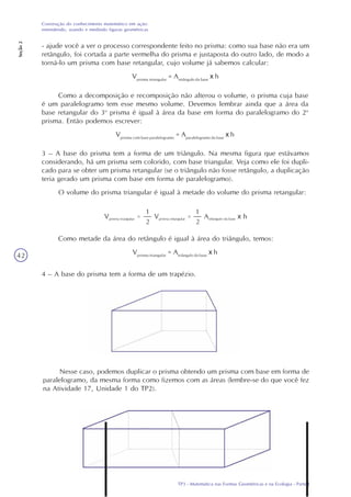 TP3 - Matemática nas Formas Geométricas e na Ecologia - Parte I
Construção do conhecimento matemático em ação:
entendendo, usando e medindo figuras geométricas
Seção2
42
- ajude você a ver o processo correspondente feito no prisma: como sua base não era um
retângulo, foi cortada a parte vermelha do prisma e justaposta do outro lado, de modo a
torná-lo um prisma com base retangular, cujo volume já sabemos calcular:
Vprisma retangular
= Aretângulo da base
x h
Como a decomposição e recomposição não alterou o volume, o prisma cuja base
é um paralelogramo tem esse mesmo volume. Devemos lembrar ainda que a área da
base retangular do 3o
prisma é igual à área da base em forma do paralelogramo do 2o
prisma. Então podemos escrever:
Vprisma com base paralelogramo
= Aparalelogramo da base
x h
3 – A base do prisma tem a forma de um triângulo. Na mesma figura que estávamos
considerando, há um prisma sem colorido, com base triangular. Veja como ele foi dupli-
cado para se obter um prisma retangular (se o triângulo não fosse retângulo, a duplicação
teria gerado um prisma com base em forma de paralelogramo).
O volume do prisma triangular é igual à metade do volume do prisma retangular:
Como metade da área do retângulo é igual à área do triângulo, temos:
Vprisma triangular
= Atriângulo da base
x h
4 – A base do prisma tem a forma de um trapézio.
Nesse caso, podemos duplicar o prisma obtendo um prisma com base em forma de
paralelogramo, da mesma forma como fizemos com as áreas (lembre-se do que você fez
na Atividade 17, Unidade 1 do TP2).
 