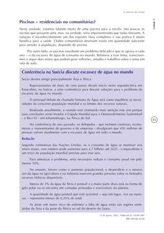 O universo das formas
Unidade9
45
Piscinas – residenciais ou comunitárias?
Nesta unidade, estamos falando muito de uma piscina para a escola. São poucas as
escolas que possuem uma, mas, na verdade, seria importantíssimo que todas tivessem. A
natação é reconhecidamente um dos esportes mais completos e sua prática é muito
benéfica para a saúde. Clubes comunitários deveriam existir em quantidade suficiente
para atender à população, dispondo de piscina.
Por outro lado, as piscinas envolvem um problema delicado e que se agrava a cada
ano – o da escassez de água de consumo no mundo. Relativos a esse tema, transcreve-
mos a seguir dois textos que podem gerar reflexões, atitudes e trabalhos sobre o tema em
sala de aula.
Conferência na Suécia discute escassez de água no mundo
Secas devem atingir principalmente Ásia e África.
Representantes de mais de cem países deram início nesta segunda-feira em
Estocolmo, na Suécia, a uma conferência para discutir soluções para o problema da
escassez da água no mundo.
O principal debate da chamada Semana da Água será como equilibrar as neces-
sidades da crescente população mundial e os limites dos recursos naturais.
Realizada anualmente, a reunião está chamando mais atenção este ano porque
suas conclusões serão levadas à Cúpula Mundial para o Desenvolvimento Sustentável
- a Rio+10 - em Johanesburgo, na África do Sul.
Na conferência do ano passado, os delegados - que incluem cientistas, econo-
mistas e representantes de governo e de empresas - divulgaram que 450 milhões de
pessoas sofrem atualmente com a escassez de água em todo o mundo.
Redução
Segundo estimativas das Nações Unidas, se o consumo de água se mantiver nos
níveis atuais, esse número pode aumentar para 2,7 bilhões até 2025 - o equivalente a
um terço da população mundial prevista para esse ano.
Para amenizar o problema, seria necessário reduzir o consumo anual em pelo
menos 10%.
No entanto, fatores como o aumento populacional, o desperdício e o intenso
uso da água na agricultura e na indústria exercem grandes pressões sobre os limitados
recursos hídricos disponíveis.
Menos de 3% da água da Terra é potável e a maior parte disso está na forma de
gelo polar ou se encontra em camadas profundas e inacessíveis do planeta.
A quantidade de água potável que está acessível – seja em lagos, rios ou repre-
sas – representa menos de 0,25% do total.
As áreas sob maior risco de enfrentar a falta de água estão nas regiões semi-
áridas da Ásia e da parte da África ao sul do deserto do Saara.
12 de agosto, 2002 - Publicado às 11h48 GMT
BBC.BRASIL.COM
 