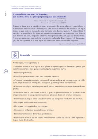 TP3 - Matemática nas Formas Geométricas e na Ecologia - Parte I
Construção do conhecimento matemático em ação:
entendendo, usando e medindo figuras geométricas
Seção2
46
A possível futura escassez de água doce
que existe na terra é a principal preocupação das autoridades
Rosana Camargo
Mestra e Doutoranda em Engenharia Mecânica pela USP
Professora da Área de Mecânica do CEFET-SP
Embora a água seja a substância mais abundante do nosso planeta, especialistas e
autoridades internacionais alertam para um possível colapso das reservas de água
doce, a qual está se tornando uma raridade em diversos países. A matemática é
simples: a quantidade de água no mundo tem permanecido constante nos últimos
500 milhões de anos, enquanto cada vez mais pessoas utilizam água da mesma fonte.
A procura aumenta, mas a oferta permanece inalterada. Em 24 anos, 1/3 da popula-
ção da Terra poderá ficar sem água, se não forem tomadas medidas urgentes.
http://www.cefetsp.br/edu/sinergia/4p35.html
Nesta seção, você aprendeu a:
- Perceber a divisão das figuras não planas naquelas que são limitadas apenas por
superfícies planas e nas que possuem alguma superfície curva;
- Identificar poliedros;
- Identificar prismas como uma subclasse dos mesmos;
- Construir estratégias variadas para o cálculo do volume de prismas retos ou oblí-
quos, cujas bases são retângulos, triângulos, paralelogramos ou trapézios;
- Construir estratégias variadas para o cálculo da superfície externa ou interna de um
prisma;
- Identificar arestas laterais em prismas – que são perpendiculares ao plano da base
em prismas retos e não perpendiculares ao plano da base em prismas oblíquos;
- Estabelecer analogias entre cálculo de áreas de polígonos e volumes de prismas;
- Decompor sólidos em outros menores;
- Decompor certos poliedros em prismas;
- Reconhecer polígonos associados aos prismas;
- Identificar dimensões de formas geométricas;
- Identificar o aspecto de um objeto sob diferentes pontos de vista e saber representá-
lo por meio de desenho.
Resumindo
 