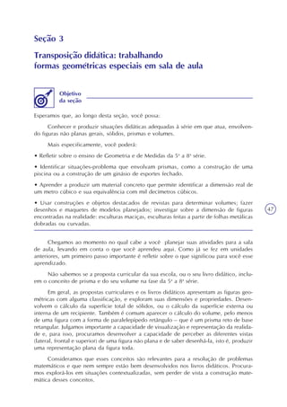47
Seção 3
Transposição didática: trabalhando
formas geométricas especiais em sala de aula
Esperamos que, ao longo desta seção, você possa:
Conhecer e produzir situações didáticas adequadas à série em que atua, envolven-
do figuras não planas gerais, sólidos, prismas e volumes.
Mais especificamente, você poderá:
• Refletir sobre o ensino de Geometria e de Medidas da 5a
a 8a
série.
• Identificar situações-problema que envolvam prismas, como a construção de uma
piscina ou a construção de um ginásio de esportes fechado.
• Aprender a produzir um material concreto que permite identificar a dimensão real de
um metro cúbico e sua equivalência com mil decímetros cúbicos.
• Usar construções e objetos destacados de revistas para determinar volumes; fazer
desenhos e maquetes de modelos planejados; investigar sobre a dimensão de figuras
encontradas na realidade: esculturas maciças, esculturas feitas a partir de folhas metálicas
dobradas ou curvadas.
Objetivo
da seção
Chegamos ao momento no qual cabe a você planejar suas atividades para a sala
de aula, levando em conta o que você aprendeu aqui. Como já se fez em unidades
anteriores, um primeiro passo importante é refletir sobre o que significou para você esse
aprendizado.
Não sabemos se a proposta curricular da sua escola, ou o seu livro didático, inclu-
em o conceito de prisma e do seu volume na fase da 5a
a 8a
série.
Em geral, as propostas curriculares e os livros didáticos apresentam as figuras geo-
métricas com alguma classificação, e exploram suas dimensões e propriedades. Desen-
volvem o cálculo da superfície total de sólidos, ou o cálculo da superfície externa ou
interna de um recipiente. Também é comum aparecer o cálculo do volume, pelo menos
de uma figura com a forma de paralelepípedo retângulo – que é um prisma reto de base
retangular. Julgamos importante a capacidade de visualização e representação da realida-
de e, para isso, procuramos desenvolver a capacidade de perceber as diferentes vistas
(lateral, frontal e superior) de uma figura não plana e de saber desenhá-la, isto é, produzir
uma representação plana da figura toda.
Consideramos que esses conceitos são relevantes para a resolução de problemas
matemáticos e que nem sempre estão bem desenvolvidos nos livros didáticos. Procura-
mos explorá-los em situações contextualizadas, sem perder de vista a construção mate-
mática desses conceitos.
 