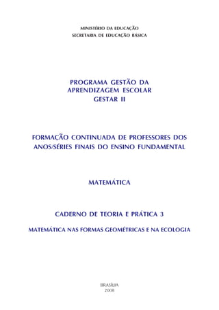 MINISTÉRIO DA EDUCAÇÃO
SECRETARIA DE EDUCAÇÃO BÁSICA
PROGRAMA GESTÃO DA
APRENDIZAGEM ESCOLAR
GESTAR II
FORMAÇÃO CONTINUADA DE PROFESSORES DOS
ANOS/SÉRIES FINAIS DO ENSINO FUNDAMENTAL
MATEMÁTICA
CADERNO DE TEORIA E PRÁTICA 3
MATEMÁTICA NAS FORMAS GEOMÉTRICAS E NA ECOLOGIA
BRASÍLIA
2008
 