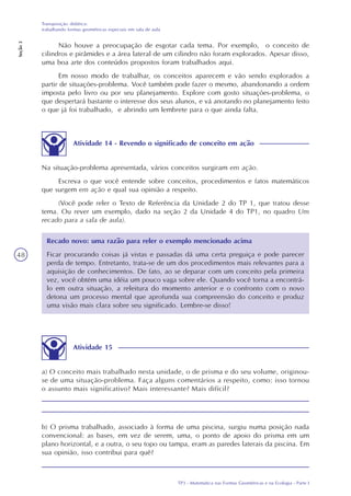 TP3 - Matemática nas Formas Geométricas e na Ecologia - Parte I
Transposição didática:
trabalhando formas geométricas especiais em sala de aula
Seção3
48
Não houve a preocupação de esgotar cada tema. Por exemplo, o conceito de
cilindros e pirâmides e a área lateral de um cilindro não foram explorados. Apesar disso,
uma boa arte dos conteúdos propostos foram trabalhados aqui.
Em nosso modo de trabalhar, os conceitos aparecem e vão sendo explorados a
partir de situações-problema. Você também pode fazer o mesmo, abandonando a ordem
imposta pelo livro ou por seu planejamento. Explore com gosto situações-problema, o
que despertará bastante o interesse dos seus alunos, e vá anotando no planejamento feito
o que já foi trabalhado, e abrindo um lembrete para o que ainda falta.
Atividade 14 - Revendo o significado de conceito em ação
Na situação-problema apresentada, vários conceitos surgiram em ação.
Escreva o que você entende sobre conceitos, procedimentos e fatos matemáticos
que surgem em ação e qual sua opinião a respeito.
(Você pode reler o Texto de Referência da Unidade 2 do TP 1, que tratou desse
tema. Ou rever um exemplo, dado na seção 2 da Unidade 4 do TP1, no quadro Um
recado para a sala de aula).
Recado novo: uma razão para reler o exemplo mencionado acima
Ficar procurando coisas já vistas e passadas dá uma certa preguiça e pode parecer
perda de tempo. Entretanto, trata-se de um dos procedimentos mais relevantes para a
aquisição de conhecimentos. De fato, ao se deparar com um conceito pela primeira
vez, você obtém uma idéia um pouco vaga sobre ele. Quando você torna a encontrá-
lo em outra situação, a releitura do momento anterior e o confronto com o novo
detona um processo mental que aprofunda sua compreensão do conceito e produz
uma visão mais clara sobre seu significado. Lembre-se disso!
Atividade 15
a) O conceito mais trabalhado nesta unidade, o de prisma e do seu volume, originou-
se de uma situação-problema. Faça alguns comentários a respeito, como: isso tornou
o assunto mais significativo? Mais interessante? Mais difícil?
b) O prisma trabalhado, associado à forma de uma piscina, surgiu numa posição nada
convencional: as bases, em vez de serem, uma, o ponto de apoio do prisma em um
plano horizontal, e a outra, o seu topo ou tampa, eram as paredes laterais da piscina. Em
sua opinião, isso contribui para quê?
 