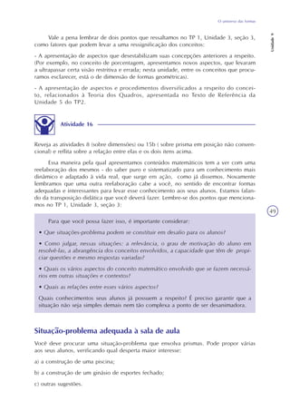 O universo das formas
Unidade9
49
Vale a pena lembrar de dois pontos que ressaltamos no TP 1, Unidade 3, seção 3,
como fatores que podem levar a uma ressignificação dos conceitos:
- A apresentação de aspectos que desestabilizam suas concepções anteriores a respeito.
(Por exemplo, no conceito de porcentagem, apresentamos novos aspectos, que levaram
a ultrapassar certa visão restritiva e errada; nesta unidade, entre os conceitos que procu-
ramos esclarecer, está o de dimensão de formas geométricas).
- A apresentação de aspectos e procedimentos diversificados a respeito do concei-
to, relacionados à Teoria dos Quadros, apresentada no Texto de Referência da
Unidade 5 do TP2.
Atividade 16
Reveja as atividades 8 (sobre dimensões) ou 15b ( sobre prisma em posição não conven-
cional) e reflita sobre a relação entre elas e os dois itens acima.
Essa maneira pela qual apresentamos conteúdos matemáticos tem a ver com uma
reelaboração dos mesmos - do saber puro e sistematizado para um conhecimento mais
dinâmico e adaptado à vida real, que surge em ação, como já dissemos. Novamente
lembramos que uma outra reelaboração cabe a você, no sentido de encontrar formas
adequadas e interessantes para levar esse conhecimento aos seus alunos. Estamos falan-
do da transposição didática que você deverá fazer. Lembre-se dos pontos que menciona-
mos no TP 1, Unidade 3, seção 3:
Para que você possa fazer isso, é importante considerar:
• Que situações-problema podem se constituir em desafio para os alunos?
• Como julgar, nessas situações: a relevância, o grau de motivação do aluno em
resolvê-las, a abrangência dos conceitos envolvidos, a capacidade que têm de propi-
ciar questões e mesmo respostas variadas?
• Quais os vários aspectos do conceito matemático envolvido que se fazem necessá-
rios em outras situações e contextos?
• Quais as relações entre esses vários aspectos?
Quais conhecimentos seus alunos já possuem a respeito? É preciso garantir que a
situação não seja simples demais nem tão complexa a ponto de ser desanimadora.
Situação-problema adequada à sala de aula
Você deve procurar uma situação-problema que envolva prismas. Pode propor várias
aos seus alunos, verificando qual desperta maior interesse:
a) a construção de uma piscina;
b) a construção de um ginásio de esportes fechado;
c) outras sugestões.
 