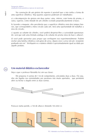 TP3 - Matemática nas Formas Geométricas e na Ecologia - Parte I
Transposição didática:
trabalhando formas geométricas especiais em sala de aula
Seção3
50
Na construção de um ginásio de esportes é possível que o teto tenha a forma de
uma superfície cilíndrica. Veja quantos aspectos poderiam ser trabalhados:
a) a decomposição do ginásio em duas partes: uma, inferior, com forma de prisma, e
outra, superior, como metade de um cilindro (cortado perpendicularmente à base);
b) fazendo a maquete, eles perceberão que a superfície cilíndrica tem dois tampos late-
rais, que correspondem a meio círculo cada um. Será uma oportunidade de trabalhar a
área do círculo;
c) quanto ao volume do cilindro, você poderá despertar-lhes a curiosidade questionan-
do: será que vale uma fórmula análoga à do volume do prisma (área da base x altura)?;
d) você pode aproveitar para propor que verifiquem isso experimentalmente: Podem
encher uma latinha cilíndrica com grãos de arroz, depois virar o arroz em um recipiente
graduado em cm³. Verifiquem se o número obtido é aproximadamente igual ao dado por
aquele produto.
Um material didático esclarecedor
Veja o que o professor Reinaldo fez em sua classe:
Ele preparou 4 varetas de 1 m de comprimento, articuladas duas a duas. Ou seja,
elas são ligadas nas extremidades por parafusos não muito apertados, que permitem
abrir ou fechar o ângulo entre as duas varetas.
Fixou-as numa parede, a 1m de altura e distando 1m entre si:
 