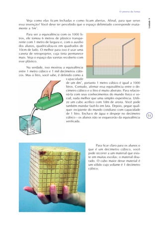 O universo das formas
Unidade9
51
Veja como elas ficam fechadas e como ficam abertas. Afinal, para que serve
essa invenção? Você deve ter percebido que o espaço delimitado corresponde exata-
mente a 1m³.
Para ver a equivalência com os 1000 li-
tros, ele tomou 6 metros de plástico transpa-
rente com 1 metro de largura e, com o auxílio
dos alunos, quadriculou-os em quadrados de
10cm de lado. O melhor para isso é usar uma
caneta de retroprojetor, cuja tinta permanece
mais. Veja o espaço das varetas recoberto com
esse plástico.
Na verdade, isso mostrou a equivalência
entre 1 metro cúbico e 1 mil decímetros cúbi-
cos. Mas o litro, você sabe, é definido como a
capacidade
de um dm³, portanto 1 metro cúbico é igual a 1000
litros. Contudo, afirmar essa equivalência entre o de-
címetro cúbico e o litro é muito abstrato. Para relacio-
ná-la com seus conhecimentos do mundo físico e so-
cial, nada melhor que uma simples experiência. Utili-
ze um cubo acrílico com 1dm de aresta. Você pode
também mandar fazê-lo em lata. Depois, pegue qual-
quer recipiente do mundo cotidiano com capacidade
de 1 litro. Encha-o de água e despeje no decímetro
cúbico - os alunos não se esquecerão da equivalência
verificada.
Para ficar claro para os alunos o
que é um decímetro cúbico, você
pode recorrer a um material que exis-
te em muitas escolas: o material dou-
rado. O cubo maior desse material é
um sólido cujo volume é 1 decímetro
cúbico.
 