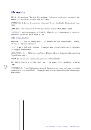 TP3 - Matemática nas Formas Geométricas e na Ecologia - Parte I
54
BRASIL. Secretaria de Educação Fundamental. Parâmetros curriculares nacionais: Ma-
temática (5a
a 8a
série). Brasília: MEC/SEF, 1998.
CASTRUCCI, B. Lições de geometria elementar. 7. ed. São Paulo: Duplicadora Forte,
1962.
LIMA, Elon. Meu professor de matemática. Rio de Janeiro: IMPA/VITAE, 1991.
LINDQUIST, Mary Montgomery e SHULTE, Albert P. (org). Aprendendo e ensinando
geometria. São Paulo: Atual, 1994. p. 308.
SITES CONSULTADOS:
ARAÚJO, O. T. Arte. In: revista “Isto É” , 22 de maio de 1996. Disponível na Internet,
em “Isto É – edições anteriores”.
HART, G.W. – Polyhedra Names. Disponível em: <http://mathforum.org.dr.math/
faq.polygon.names.html>
OLSHEWSKY, G. – What are polyhedra? Disponível em: <http://members.aol.com/
Polycell/what.html>
PRISM. Disponível em: <mathworld.wolfram.com/Prism.html >
BBC.BRASIL SAÚDE & TECNOLOGIA.com. 12 de agosto, 2002 - Publicado às 11h48
GMT.
CAMARGO, R. A possível futura escassez de água doce que existe na terra é a principal
preocupação das autoridades. Disponível em: <http://www.cefetsp.br/edu/sinergia/
4p35.html>
Bibliografia
 