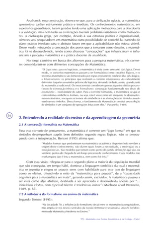 TP3 - Matemática nas Formas Geométricas e na Ecologia - Parte I
56
Analisando essa construção, observa-se que, para a civilização egípcia, a matemática
apresentava caráter estritamente prático e imediato. Os conhecimentos matemáticos, em
especial os geométricos, foram gerados tendo uma aplicação motivadora para a descoberta
e a validação, mas nem todas as civilizações tiveram problemas imediatos como motivado-
res. A civilização grega, por exemplo, devido à sua estrutura política e organizacional,
ofereceu aos pesquisadores em matemática outra possibilidade de concebê-la, partindo do
plano prático imediato para o abstrato futuro em que a aplicabilidade não estava visível.
Desse modo, retratando a concepção dos povos que a tomaram como desafio, a matemá-
tica foi se desenvolvendo, tendo como alicerces “concepções” que influenciaram e influ-
enciam a pesquisa matemática e a prática docente da atualidade.
No longo caminho em busca dos alicerces para a pesquisa matemática, três corren-
tes consolidaram-se com diferentes concepções de Matemática.
“O Logicismo: para os logicistas, a matemática é vista como um ramo da Lógica. Desse
modo, os conceitos matemáticos passam a ser formulados como conceitos lógicos, e os
teoremas matemáticos são demonstrados por regras previamente estabelecidas pela Lógica;
o Intuicionismo: os princípios que norteiam a corrente intuicionista são radicalmente
diferentes daqueles assumidos pela escola logicista, deixando de lado, assim, grande parte
da matemática tradicional. Os intuicionistas consideram apenas as partes obtidas por pro-
cessos de construção efetiva; e o Formalismo: concepção fundamentada nos ideais do
positivismo – neutralidade do saber. Para a corrente formalista, a matemática ocupa-se
com sistemas simbólicos formais, ou seja, ela é vista como um conjunto de desenvolvi-
mentos abstratos, nos quais os termos são simbólicos e as afirmações são fórmulas envol-
vendo esses símbolos. Dessa forma, o fundamento da Matemática constitui uma coleção
de símbolos e um conjunto de operações feitas com eles.” (Pavanello, 1989).
2. Entendendo a realidade do ensino e da aprendizagem da geometria
2.1 A concepção formalista na Matemática
Para essa corrente de pensamento, a matemática é somente um “jogo formal” em que os
símbolos desempenham papéis bem definidos segundo regras lógicas, não se preocu-
pando com a interpretação. Bertoni (1995) afirma que:
“Modelos formais que predominam na matemática acadêmica disponível não revelam a
origem desse conhecimento, não dizem quais foram a necessidade, a motivação ou a
intuição iniciais. São modelos que tomam como ponto de partida definições que são, na
verdade, pontos de chegada de um longo processo de conhecimento. Esses modelos não
revelam para que é feita a matemática, nem como foi feita.”
Com essa visão, relegou-se para o segundo plano a maioria da população mundial
que não conseguiu, em tempo hábil, dominar a linguagem simbólica da qual a matemá-
tica se revestiu e elegeu os poucos seres com habilidade para esse tipo de linguagem
como os eleitos, difundindo o mito da “matemática para poucos”, de a “capacidade
cognitiva para a matemática ser inata”, gerando assim, excluídos. A matemática passou a
ser vista como algo abstrato, destinada a ser apreciada e desenvolvida apenas por “...
indivíduos eleitos, com especial talento e tendências inatas” ( Machado apud Pavanello,
1989, p. 67).
2.2 A influência do formalismo no ensino da matemática
Segundo Bertoni (1995):
“Na década de 70, a influência do formalismo decai entre os matemáticos pesquisadores,
mas amplia-se nos novos currículos da escola elementar e secundária, através do Movi-
mento da Matemática Moderna no Ensino.”
 