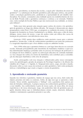 TP3 - Matemática nas Formas Geométricas e na Ecologia - Parte I
58
Assim, percebemos, na maioria das escolas, a opção pelo “abandono do ensino de
geometria”3
e a substituição do desenho geométrico pela educação artística, não ponde-
rando a vinculação geometria-artes, perdendo-se a oportunidade de um trabalho inter-
disciplinar. No entanto, constatamos uma realidade oposta nos estabelecimentos de ensi-
no da Rede Privada onde a geometria continuou e continua a ser ensinada. Podemos
citar, como exemplo de Escolas Públicas que não vivenciaram essa realidade, as institui-
ções militares4
.
Todos esses fatos geraram uma situação quase caótica do ensino e da aprendiza-
gem da geometria ao longo das últimas décadas. Tal situação é denunciada por alguns
pesquisadores como Perez (1991) que, ao pesquisar as condições do ensino e da apren-
dizagem da Geometria no Ensino Fundamental e no Médio, alerta para a falta de meto-
dologias, nesses níveis de ensino, o que ele analisa como um reflexo dos cursos de
formação de professores com deficiências nessa área.
Lorenzato (1995) aponta duas evidências como possíveis causas para a omissão
geométrica. Seriam elas: a falta de conhecimentos geométricos por parte dos professores
e a exagerada importância que o livro didático ocupa no ambiente escolar.
Pais (1999) relata que a geometria limitou-se a um lugar bem obscuro no currículo
escolar, motivado principalmente pelo movimento da matemática moderna o qual aca-
bou determinando mudanças profundas tanto no processo de formação de professores e
na redação de livros didáticos, quanto na valorização educativa do conteúdo matemáti-
co. Essa situação tão caótica no ensino da matemática veio contribuir para a consolida-
ção da educação matemática como área de pesquisa.
Assim, preocupados com essa situação e influenciados pelas novas concepções
acerca da aprendizagem, geradas da pesquisa da Psicologia Cognitiva e da difusão dos
trabalhos de J. Piaget, L. S. Vigotski, G. Vergnaud entre outros, surge, em todo o mundo,
discussões sobre as reais causas da exclusão ao saber geométrico, bem como produções
teóricas e metodológicas que visam a resgatar o ensino da geometria.
3 Termo utilizado por Pavanello (1989).
4 Há forte ligação entre a geometria e as diversas atividades de cunho militar, como a prática da orientação em campo de treinamento,
os estudos relacionados a projéteis, à logística, entre outras.
3. Aprendendo e ensinando geometria
Quando nos referimos à geometria, falamos do espaço que nos cerca, bem como dos
objetos presentes em todos os contextos. Enfim, de algo vivo que se apresenta a todo
instante. Nesse sentido, questionamos o “diálogo” com a geometria feito apenas por
meio de fórmulas e definições. A própria natureza do conhecimento geométrico é oposta
a esse trabalho. Seu conhecimento é parte de nossas ações, de nosso olhar, de nossas
experiências e de nossa observação. Logo, não poderemos falar de geometria para al-
guém, devemos deixar que os indivíduos/alunos sintam, vejam, observem, deduzam,
validem e sistematizem a geometria presente à sua volta.
 