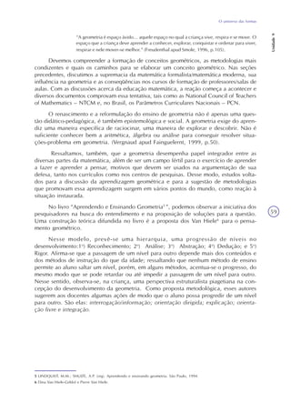 O universo das formas
Unidade9
59
“A geometria é espaço ávido... aquele espaço no qual a criança vive, respira e se move. O
espaço que a criança deve aprender a conhecer, explorar, conquistar e ordenar para viver,
respirar e nele mover-se melhor.” (Freudenthal apud Smole, 1996, p.105).
Devemos compreender a formação de conceitos geométricos, as metodologias mais
condizentes e quais os caminhos para se elaborar um conceito geométrico. Nas seções
precedentes, discutimos a supremacia da matemática formalista/matemática moderna, sua
influência na geometria e as conseqüências nos cursos de formação de professores/salas de
aulas. Com as discussões acerca da educação matemática, a reação começa a acontecer e
diversos documentos comprovam essa tentativa, tais como as National Council of Teachers
of Mathematics – NTCM e, no Brasil, os Parâmetros Curriculares Nacionais – PCN.
O renascimento e a reformulação do ensino de geometria não é apenas uma ques-
tão didático-pedagógica, é também epistemológica e social. A geometria exige do apren-
diz uma maneira específica de raciocinar, uma maneira de explorar e descobrir. Não é
suficiente conhecer bem a aritmética, álgebra ou análise para conseguir resolver situa-
ções-problema em geometria. (Vergnaud apud Fainguelernt, 1999, p.50).
Ressaltamos, também, que a geometria desempenha papel integrador entre as
diversas partes da matemática, além de ser um campo fértil para o exercício de aprender
a fazer e aprender a pensar, motivos que devem ser usados na argumentação de sua
defesa, tanto nos currículos como nos centros de pesquisas. Desse modo, estudos volta-
dos para a discussão da aprendizagem geométrica e para a sugestão de metodologias
que promovam essa aprendizagem surgem em vários pontos do mundo, como reação à
situação instaurada.
No livro “Aprendendo e Ensinando Geometria5
”, podemos observar a iniciativa dos
pesquisadores na busca do entendimento e na proposição de soluções para a questão.
Uma construção teórica difundida no livro é a proposta dos Van Hiele6
para o pensa-
mento geométrico.
Nesse modelo, prevê-se uma hierarquia, uma progressão de níveis no
desenvolvimento:1o
) Reconhecimento; 2o
) Análise; 3o
) Abstração; 4o
) Dedução; e 5o
)
Rigor. Afirma-se que a passagem de um nível para outro depende mais dos conteúdos e
dos métodos de instrução do que da idade; ressaltando que nenhum método de ensino
permite ao aluno saltar um nível, porém, em alguns métodos, acentua-se o progresso, do
mesmo modo que se pode retardar ou até impedir a passagem de um nível para outro.
Nesse sentido, observa-se, na criança, uma perspectiva estruturalista piagetiana na con-
cepção do desenvolvimento da geometria. Como proposta metodológica, esses autores
sugerem aos docentes algumas ações de modo que o aluno possa progredir de um nível
para outro. São elas: interrogação/informação; orientação dirigida; explicação; orienta-
ção livre e integração.
5 LINDQUIST, M.M.; SHULTE, A.P. (org). Aprendendo e ensinando geometria. São Paulo, 1994.
6 Dina Van Hiele-Geldof e Pierre Van Hiele.
 