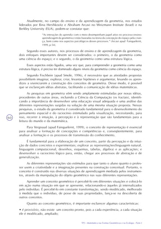 TP3 - Matemática nas Formas Geométricas e na Ecologia - Parte I
60
Atualmente, no campo do ensino e da aprendizagem da geometria, nos estudos
liderados por Rina Hershkovitz e Abraham Arcavi no Weizmann Institute (Israel) e na
Berkley University (EUA), podem-se constatar que:
“As interações do aprendiz com o meio desempenham papel ativo no processo ensino-
aprendizagem da geometria e estão baseadas na teoria da concepção do espaço pela crian-
ça, bem como nos aspectos psicológicos desses processos.” (Arcavi apud Fainguelernt,
1999, p.54).
Segundo esses autores, nos processos de ensino e de aprendizagem da geometria,
dois enfoques importantes devem ser considerados: o primeiro, o da geometria como
uma ciência do espaço; e o segundo, o da geometria como uma estrutura lógica.
Esses aspectos estão ligados, uma vez que, para compreender a geometria como uma
estrutura lógica, é preciso ter dominado alguns níveis da geometria como ciência do espaço.
Segundo Fischbein (apud Smole, 1996), é necessário que as atividades propostas
possibilitem imaginar, explorar, criar, levantar hipóteses e argumentar, levando os apren-
dizes a vivenciarem a construção dos conceitos de geometria. Desse modo, é possível
que se esclareçam idéias abstratas, facilitando a comunicação de idéias matemáticas.
As pesquisas em geometria vêm sendo amplamente estimuladas por novas idéias,
procedentes de outras áreas, incluindo a Ciência da Computação (os fractais), identifi-
cando a importância de desenvolver uma educação visual adequada e uma análise das
diferentes representações surgidas na solução de uma mesma situação proposta. Nessas
pesquisas, o estudo da geometria é considerado fundamental para o desenvolvimento do
pensamento espacial e do raciocínio estimulado pela visualização, necessitando, para
isso, recorrer à intuição, à percepção e à representação que são fundamentais para a
leitura do mundo e da matemática.
Para Vergnaud (apud Fainguelernt, 1999), o conceito de representação é essencial
para analisar a formação de concepções e competências e, conseqüentemente, para
analisar a formação e os processos de transmissão do conhecimento.
É fundamental para a elaboração de um conceito, partir da percepção e da intui-
ção de dados concretos e experimentais; explorar as representações(linguagem natural,
linguagem computacional, desenhos, esquemas, tabelas, álgebra) e as aplicações; e
desenvolver o raciocínio lógico para, então, chegar aos processos de abstração e de
generalização.
As diferentes representações são estímulos para que tanto o aluno quanto o profes-
sor usem a criatividade e a imaginação presentes na construção conceitual. Portanto, o
conceito é construído nas diversas situações de aprendizagem mediada pelos instrumen-
tos, através da manipulação do objeto geométrico nas suas diferentes representações.
Aprender um conceito geométrico é percebê-lo em diferentes situações e colocá-lo
em ação numa situação em que se apresente, relacionando-o àqueles já internalizados
pelo indivíduo. É percebê-lo em constante transformação, sendo modificado, melhorado
à medida que o indivíduo, de posse de suas propriedades, lança-se na descoberta de
outros conceitos.
Quanto ao conceito geométrico, é importante esclarecer algumas características:
• é provisório, não existe um conceito pronto, pois a cada experiência, a cada situação
ele é modificado, ampliado;
 
