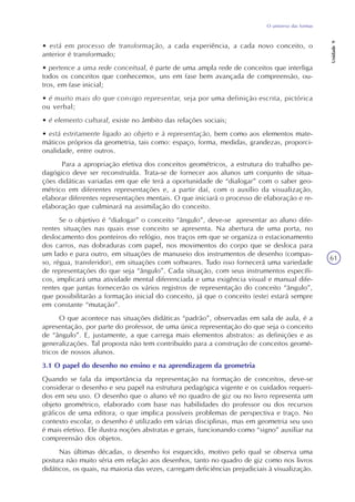 O universo das formas
Unidade9
61
• está em processo de transformação, a cada experiência, a cada novo conceito, o
anterior é transformado;
• pertence a uma rede conceitual, é parte de uma ampla rede de conceitos que interliga
todos os conceitos que conhecemos, uns em fase bem avançada de compreensão, ou-
tros, em fase inicial;
• é muito mais do que consigo representar, seja por uma definição escrita, pictórica
ou verbal;
• é elemento cultural, existe no âmbito das relações sociais;
• está estritamente ligado ao objeto e à representação, bem como aos elementos mate-
máticos próprios da geometria, tais como: espaço, forma, medidas, grandezas, proporci-
onalidade, entre outros.
Para a apropriação efetiva dos conceitos geométricos, a estrutura do trabalho pe-
dagógico deve ser reconstruída. Trata-se de fornecer aos alunos um conjunto de situa-
ções didáticas variadas em que ele terá a oportunidade de “dialogar” com o saber geo-
métrico em diferentes representações e, a partir daí, com o auxílio da visualização,
elaborar diferentes representações mentais. O que iniciará o processo de elaboração e re-
elaboração que culminará na assimilação do conceito.
Se o objetivo é “dialogar” o conceito “ângulo”, deve-se apresentar ao aluno dife-
rentes situações nas quais esse conceito se apresenta. Na abertura de uma porta, no
deslocamento dos ponteiros do relógio, nos traços em que se organiza o estacionamento
dos carros, nas dobraduras com papel, nos movimentos do corpo que se desloca para
um lado e para outro, em situações de manuseio dos instrumentos de desenho (compas-
so, régua, transferidor), em situações com softwares. Tudo isso fornecerá uma variedade
de representações do que seja “ângulo”. Cada situação, com seus instrumentos específi-
cos, implicará uma atividade mental diferenciada e uma exigência visual e manual dife-
rentes que juntas fornecerão os vários registros de representação do conceito “ângulo”,
que possibilitarão a formação inicial do conceito, já que o conceito (este) estará sempre
em constante “mutação”.
O que acontece nas situações didáticas “padrão”, observadas em sala de aula, é a
apresentação, por parte do professor, de uma única representação do que seja o conceito
de “ângulo”. E, justamente, a que carrega mais elementos abstratos: as definições e as
generalizações. Tal proposta não tem contribuído para a construção de conceitos geomé-
tricos de nossos alunos.
3.1 O papel do desenho no ensino e na aprendizagem da geometria
Quando se fala da importância da representação na formação de conceitos, deve-se
considerar o desenho e seu papel na estrutura pedagógica vigente e os cuidados requeri-
dos em seu uso. O desenho que o aluno vê no quadro de giz ou no livro representa um
objeto geométrico, elaborado com base nas habilidades do professor ou dos recursos
gráficos de uma editora, o que implica possíveis problemas de perspectiva e traço. No
contexto escolar, o desenho é utilizado em várias disciplinas, mas em geometria seu uso
é mais efetivo. Ele ilustra noções abstratas e gerais, funcionando como “signo” auxiliar na
compreensão dos objetos.
Nas últimas décadas, o desenho foi esquecido, motivo pelo qual se observa uma
postura não muito séria em relação aos desenhos, tanto no quadro de giz como nos livros
didáticos, os quais, na maioria das vezes, carregam deficiências prejudiciais à visualização.
 