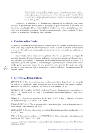 TP3 - Matemática nas Formas Geométricas e na Ecologia - Parte I
62
“O desenho faz com que o aluno adquira uma nova linguagem que amplia seu hori-
zonte, exprime seus sentimentos e lhe permite expressar imagens que de alguma
forma puderam chegar à sua consciência, ou seja, enquanto desenha, a criança pensa
no objeto de sua imaginação como se estivesse falando do mesmo.” (Vigotski apud
Smole, 1996, p. 87).
Percebendo a importância do desenho nos processos de visualização e de repre-
sentação é que devemos buscar práticas pedagógicas que o valorizem e respeitem sua
função na visualização. Daí, a necessidade de mudança na prática pedagógica, permi-
tindo uma vivência da geometria, baseada em uma educação visual, variedade de situa-
ções e da manipulação de objetos e de desenhos.
4. Considerações Finais
As diversas situações de aprendizagem e a manipulação de variados instrumentos auxili-
am o aluno na passagem de uma representação a outra e assim, estimulam e enriquecem
o processo de análise, de comparação, de conjectura e de conclusão que culmina no
aprendizado.
Desse modo, faz-se necessário na prática educativa da geometria a criação de
variadas situações de aprendizagem, utilizando diversos instrumentos mediadores pro-
porcionando, inicialmente, a manipulação de materiais que privilegia a intuição e a
experiência para, em seguida, a sistematização e generalização. Contribuindo, desse
modo, para a passagem natural de uma geometria como ciência do espaço para uma
geometria como estrutura lógica, aumentando consideravelmente, as oportunidades de
aprendizagem.
5. Referências Bibliográficas
BERTONI, N. E. Um novo enfoque para o saber matemático do professor. In: jornanda
de reflexão e capacitação sobre a matemática na educação básica de jovens e adultos.
Ministério da Educação, Secretaria de Educação Fundamental: p. 15.
CROWLEY, M. O modelo Van Hiele de desenvolvimento do pensamento geométrico. In:
SHULTE, A.; LINDQUIST, M. (Org.). Aprendendo e ensinando geometria. São Paulo:
Atual, 1994.
DAMM, R. F. Registros de representação. In: MACHADO, S. (Org.). Educação matemáti-
ca: uma introdução. São Paulo: PUC, 1999.
FAINGUELERNT, E. K. Educação matemática: representação e construção em geometria.
Porto Alegre: Artes Médicas Sul, 1999.
LORENZATO, S. Por que não ensinar geometria? Educação matemática em Revista, n. 4,
p. 4-13, 1995.
PAIS, L. P. Transposição didática. In: MACHADO, S. (Org.). Educação matemática: uma
introdução. São Paulo: PUC, 1999.
______. Educação matemática: uma análise da influência francesa. Belo Horizonte:
Autêntica, 2001.
 